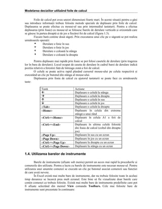 Modelarea deciziilor utilizând foile de calcul
Foile de calcul pot avea uneori dimensiuni foarte mari. }n aceste situaii pentru a g[si
sau introduce informaii trebuie folosite metode speciale de deplasare prin foile de calcul.
Deplasarea se poate efectua cu mouse-ul sau prin intermediul tastaturii. Pentru a efectua
deplasarea (prin foaie) cu mouse-ul se folosesc barele de derulare vertical[ =i orizontal[ care
se g[sesc ]n partea dreapt[ =i de jos a fiec[rei foi de calcul (figura 1.3).
Fiecare bar[ conine dou[ s[gei. Prin executarea unui clic pe o s[geat[ se pot realiza
urm[toarele operaii:
5
Derulare o linie ]n sus
6
Derulare o linie ]n jos
3
Derulare o coloan[ la st`nga
4
Derulare o coloan[ la dreapta
Pentru deplasare mai rapid[ prin foaie se pot folosi casetele de derulare (prin tragerea
lor ]n bara de derulare). Locul ocupat de caseta de derulare ]n cadrul barei de derulare indic[
poziia relativ[ a ferestrei fa[ de ]ntreaga zon[ a foii de calcul.
O celul[ se poate activa rapid plas`nd cursorul mouse-ului pe celula respectiv[ =i
execut`nd un clic pe butonul din st`nga al mouse-ului.
Deplasarea prin foaia de calcul cu ajutorul tastaturii se poate face cu urm[toarele
taste:
Tast[

<Tab>
<Home>
<Ctrl>‡<Home>
<Ctrl>‡<End>
<Page Up>
<Page Down>
<Ctrl>‡<Page Up>
<Ctrl>‡<Page Down>

Aciune
Deplasare o celul[ la st`nga
Deplasare o celul[ la dreapta
Deplasare o celul[ ]n sus
Deplasare o celul[ ]n jos
Deplasare o celul[ la dreapta
Deplasare ]n celula din extrema
st`ng[ a unui r`nd
Deplasare ]n celula A1 a foii de
calcul
Deplasare ]n ultima celul[ folosit[
din foaia de calcul (colul din dreapta
jos)
Deplasare ]n sus cu un ecran
Deplasare ]n jos cu un ecran
Deplasare la dreapta cu un ecran
Deplasare la st`nga cu un ecran

1.4. Utilizarea barelor de instrumente
Barele de instrumente (afi=ate sub meniu) permit un acces mai rapid la procedurile =i
comenzile des utilizate. Pentru a lucra cu barele de instrumente este necesar mouse-ul. Pentru
utilizarea unei anumite comenzi se execut[ un clic pe butonul asociat comenzii sau funciei
de care avei nevoie.
}n Excel exist[ mai multe bare de instrumente, dar nu trebuie folosite toate ]n acela=i
timp deoarece se ]ncarc[ prea mult ecranul. Este bine s[ fie vizualizate doar barele care
conin comenzi ce trebuie folosite. Exist[ mai multe bare de instrumente predefinite care pot
fi afi=ate select`nd din meniul View comanda Toolbars. Cele mai folosite bare de
instrumente sunt prezentate ]n continuare:

 