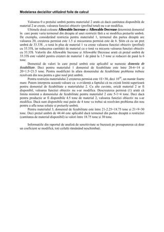 Modelarea deciziilor utilizând foile de calcul
Valoarea 0 a preului umbr[ pentru materialul 2 arat[ c[ dac[ cantitatea disponibil[ de
material 2 ar cre=te, valoarea funciei obiectiv (profitul total) nu s-ar modifica.
Ultimele dou[ coloane Allowable Increase =i Allowable Decrease determin[ domeniul
]n care poate varia termenul din dreapta al unei restricii f[r[ a se modifica preurile umbr[.
De exemplu, consider`nd restricia pentru materialul 1, termenul din partea dreapt[ are
valoarea 20, cre=terea permis[ este 1.5 =i mic=orarea permis[ este de 6. +tim c[ cu un pre
umbr[ de 33.33$ , o ton[ ]n plus de material 1 va cre=te valoarea funciei obiectiv (profitul)
cu 33.33$, iar reducerea cantit[ii de material cu o ton[ va mic=ora valoarea funciei obiectiv
cu 33.33$. Valorile din Allowable Increase =i Allowable Decrease arat[ c[ preul umbr[ de
33.33$ este valabil pentru cre=teri de material 1 de p`n[ la 1.5 tone =i reduceri de pan` la 6
tone.
Domeniul de valori ]n care preul umbr[ este aplicabil se nume=te domeniu de
fezabilitate. Deci pentru materialul 1 domeniul de fezabilitate este ]ntre 20-6ˆ14 =i
20‡1.5ˆ21.5 tone. Pentru modific[ri ]n afara domeniului de fezabilitate problema trebuie
rezolvat[ din nou pentru a g[si noul pre umbr[.
Pentru restricia materialului 2 cre=terea permis[ este 1E‡30, deci 1030, un num[r foarte
mare. Putem interpreta aceast[ valoare ca o eviden[ a faptului c[ nu exist[ limit[ superioar[
pentru domeniul de fezabilitate a materialului 2. Cu alte cuvinte, oric`t material 2 ar fi
disponibil, valoarea funciei obiectiv nu s-ar modifica. Descre=terea permis[ (1) arat[ c[
limita minim[ a domeniului de fezabilitate pentru materialul 2 este 5-1ˆ4 tone. Deci dac[
pentru producie ar fi disponibile 4.5 tone de material 2, valoarea funciei obiectiv nu s-ar
modifica. Dac[ sunt disponibile mai puin de 4 tone va trebui s[ rezolv[m problema din nou
pentru a afla noua soluie =i preurile umbr[.
Pentru materialul 3, domeniul de fezabilitate este ]ntre 21-2.25ˆ18.75 tone =i 21‡9ˆ30
tone. Deci preul umbr[ de 44.44 este aplicabil dac[ termenul din partea dreapt[ a restriciei
(cantitatea de material disponibil) ia valori ]ntre 18.75 tone =i 30 tone.
Informaiile din raportul de analiz[ de senzitivitate se bazeaz[ pe presupunerea c[ doar
un coeficient se modific[, toi ceilali r[m`n`nd neschimbai.

 