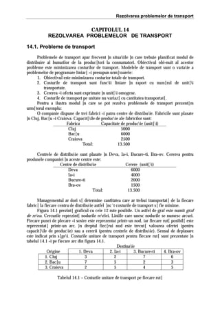 Rezolvarea problemelor de transport

CAPITOLUL 14
REZOLVAREA PROBLEMELOR DE TRANSPORT
14.1. Probleme de transport
Problemele de transport apar frecvent ]n situaiile ]n care trebuie planificat modul de
distribuire al bunurilor de la produc[tori la consumatori. Obiectivul obi=nuit al acestor
probleme este minimizarea costurilor de transport. Modelele de transport sunt o variaie a
problemelor de programare liniar[ =i presupun urm[toarele:
1. Obiectivul este minimizarea costurior totale de transport.
2. Costurile de transport sunt funcii liniare ]n raport cu num[rul de unit[i
transportate.
3. Cererea =i oferta sunt exprimate ]n unit[i omogene.
4. Costurile de transport pe unitate nu variaz[ cu cantitatea transportat[.
Pentru a ilustra modul ]n care se pot rezolva problemele de transport prezent[m
urm[torul exemplu:
O companie dispune de trei fabrici =i patru centre de distribuie. Fabricile sunt plasate
]n Cluj, Bac[u =i Craiova. Capacit[ile de producie ale fabricilor sunt:
Fabrica
Capacitate de producie (unit[i)
Cluj
5000
Bac[u
6000
Craiova
2500
Total:
13.500
Centrele de distribuie sunt plasate ]n Deva, Ia=i, Bucure=ti, Bra=ov. Cererea pentru
produsele companiei ]n aceste centre este:
Centre de distribuie
Cerere (unit[i)
Deva
6000
Ia=i
4000
Bucure=ti
2000
Bra=ov
1500
Total:
13.500
Managementul ar dori s[ determine cantitatea care ar trebui transportat[ de la fiecare
fabric[ la fiecare centru de distribuie astfel ]nc`t costurile de transport s[ fie minime.
Figura 14.1 prezint[ graficul cu cele 12 rute posibile. Un astfel de graf este numit graf
de reea. Cercurile reprezint[ nodurile reelei. Liniile care unesc nodurile se numesc arcuri.
Fiecare punct de plecare =i sosire este reprezentat printr-un nod, iar fiecare rut[ posibil[ este
reprezentat[ printr-un arc. }n dreptul fiec[rui nod este trecut[ valoarea ofertei (pentru
capacit[ile de producie) sau a cererii (pentru centrele de distribuie). Sensul de deplasare
este indicat prin s[gei. Costurile unitare de transport pentru fiecare rut[ sunt prezentate ]n
tabelul 14.1 =i pe fiecare arc din figura 14.1.
Destinaie
Origine
1. Deva
2. Ia=i
3. Bucure=ti
4. Bra=ov
1. Cluj
3
2
7
6
2. Bac[u
7
5
2
3
3. Craiova
2
5
4
5
Tabelul 14.1 – Costurile unitare de transport pe fiecare rut[

 
