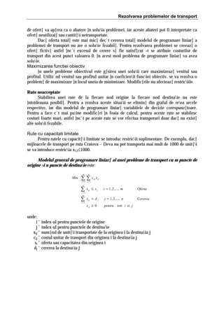 Rezolvarea problemelor de transport
de ofert[ va ap[rea ca o abatere ]n soluia problemei, iar aceste abateri pot fi interpretate ca
ofert[ neutilizat[ sau cantit[i netransportate.
Dac[ oferta total[ este mai mic[ dec`t cererea total[ modelul de programare liniar[ a
problemei de transport nu are o soluie fezabil[. Pentru rezolvarea problemei se creeaz[ o
ofert[ fictiv[ astfel ]nc`t excesul de cerere s[ fie satisf[cut =i se atribuie costurilor de
transport din acest punct valoarea 0. }n acest mod problema de programare liniar[ va avea
soluie.
Maximizarea functiei obiectiv
}n unele probleme obiectivul este g[sirea unei soluii care maximizeaz[ venitul sau
profitul. Utiliz`nd venitul sau profitul unitar ]n coeficienii funciei obiectiv, se va rezolva o
problem[ de maximizare ]n locul uneia de minimizare. Modific[rile nu afecteaz[ restriciile.
Rute neacceptate
Stabilirea unei rute de la fiecare nod origine la fiecare nod destinaie nu este
]ntotdeauna posibil[. Pentru a rezolva aceste situaii se elimin[ din graful de reea arcele
respective, iar din modelul de programare liniar[ variabilele de decizie corespunz[toare.
Pentru a face c`t mai puine modific[ri ]n foaia de calcul, pentru aceste rute se stabilesc
costuri foarte mari, astfel ]nc`t pe aceste rute se vor efectua transporuri doar dac[ nu exist[
alte soluii fezabile.
Rute cu capacitati limitate
Pentru rutele cu capacit[i limitate se introduc restricii suplimentare. De exemplu, dac[
mijloacele de transport pe ruta Craiova – Deva nu pot transporta mai mult de 1000 de unit[i
se va introduce restricia x13≤1000.
Modelul general de programare liniar[ al unei probleme de transport cu m puncte de
origine =i n puncte de destinaie este:
m

Min

n

∑∑c
i =1 j =1
n

ij

x ij

∑

x ij ≤ s i

∑

x ij = d

j =1
m

i =1

x ij ≥ 0

i = 1, 2 ,..., m
j

Oferta

j = 1, 2 ,..., n

Cererea

pentru toti i si j

unde:
i ˆ index-ul pentru punctele de origine
j ˆ index-ul pentru punctele de destinaie
xij ˆ num[rul de unit[i transportate de la originea i la destinaia j
cij ˆ costul unitar de transport din originea i la destinaia j
si ˆ oferta sau capacitatea din originea i
dj ˆ cererea la destinaia j

 