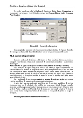 Modelarea deciziilor utilizând foile de calcul
Se rezolv[ problema utiliz`nd Solver-ul. Caseta de dialog Solver Parameters se
completeaz[ ca ]n figura 15.3. Opiunile selectate sunt Assume Linear Model =i Assume
Non-Negative.

Figura 15.3 – Caseta Solver Parameters
Soluia optim[ a problemei este: Ionescu este repartizat clientului 2, Popescu clientului
3 =i Georgescu clientului 1. Timpul de finalizare a celor trei proiecte este de 26 de zile.

15.2. Variaţii ale problemei
Deoarece problemele de alocare pot fi tratate ca fiind cazuri speciale de probleme de
transport, variaiile care pot ap[rea la problemele de alocare sunt acelea=i ca =i la problemele
de transport.
Num[rul total de ageni (oferta) este diferit de num[rul total de activit[i (cererea)
Dac[ num[rul de ageni dep[=e=te num[rul de activit[i, agenii suplimentari vor
r[m`ne nealocai ]n modelul de programare liniar[. Dac[ num[rul de activit[i este mai mare
dec`t num[rul de ageni, modelul de programare liniar[ nu va avea o soluie fezabil[. }n
aceast[ situaie este suficient s[ ad[ug[m un num[r suficient de „ageni fal=i“ pentru ca
num[rul de ageni s[ fie egal cu num[rul de activit[i. }n funcia obiectiv coeficienii pentru
agenii fal=i vor fi zero.
Dac[ problemele de alocare sunt evaluate ]n termeni de venit sau profit vom avea de
rezolvat o problem[ de maximizare ]n loc de una de minimizare.
}n plus, dac[ una sau mai multe aloc[ri nu pot fi acceptate, variabilele de decizie
corespunz[toare vor fi eliminate din modelul de programare liniar[. Pentru exemplul
prezentat acest lucru poate ap[rea dac[ la un agent nu are experiena necesar[ s[ lucreze la un
proiect. Pentru a nu face modific[ri ]n foaia de calcul, cea mai simpl[ soluie ar fi ata=area
unor costuri foarte mari pentru variabilele de decizie ce corespund aloc[rilor ce nu pot fi
acceptate.
Modelul general pentru problemele de alocare este:

 