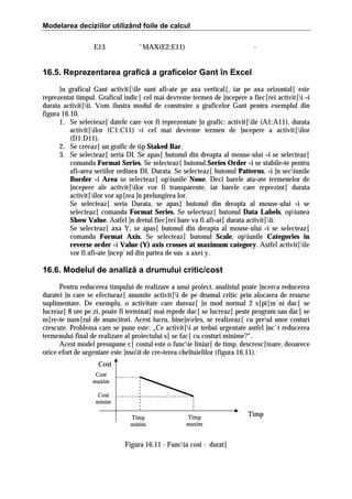 Modelarea deciziilor utilizând foile de calcul
E13

ˆMAX(E2:E11)

-

16.5. Reprezentarea grafică a graficelor Gant în Excel
}n graficul Gant activit[ile sunt afi=ate pe axa vertical[, iar pe axa orizontal[ este
reprezentat timpul. Graficul indic[ cel mai devreme termen de ]ncepere a fiec[rei activit[i =i
durata activit[ii. Vom ilustra modul de construire a graficelor Gant pentru exemplul din
figura 16.10.
1. Se selecteaz[ datele care vor fi reprezentate ]n grafic: activit[ile (A1:A11), durata
activit[ilor (C1:C11) =i cel mai devreme termen de ]ncepere a activit[ilor
(D1:D11).
2. Se creeaz[ un grafic de tip Staked Bar.
3. Se selecteaz[ seria DI. Se apas[ butonul din dreapta al mouse-ului =i se selecteaz[
comanda Format Series. Se selecteaz[ butonul Series Order =i se stabile=te pentru
afi=area seriilor ordinea DI, Durata. Se selecteaz[ butonul Patterns, =i ]n seciunile
Border =i Area se selecteaz[ opiunile None. Deci barele ata=ate termenelor de
]ncepere ale activit[ilor vor fi transparente, iar barele care reprezint[ durata
activit[ilor vor ap[rea ]n prelungirea lor.
Se selecteaz[ seria Durata, se apas[ butonul din dreapta al mouse-ului =i se
selecteaz[ comanda Format Series. Se selecteaz[ butonul Data Labels, opiunea
Show Value. Astfel ]n dretul fiec[rei bare va fi afi=at[ durata activit[ii.
Se selecteaz[ axa Y, se apas[ butonul din dreapta al mouse-ului =i se selecteaz[
comanda Format Axis. Se selecteaz[ butonul Scale, opiunile Categories in
reverse order =i Value (Y) axis crosses at maximum category. Astfel activit[ile
vor fi afi=ate ]ncep`nd din partea de sus a axei y.

16.6. Modelul de analiză a drumului critic/cost
Pentru reducerea timpului de realizare a unui proiect, analistul poate ]ncerca reducerea
duratei ]n care se efectueaz[ anumite activit[i de pe drumul critic prin alocarea de resurse
suplimentare. De exemplu, o activitate care dureaz[ ]n mod normal 2 s[pt[m`ni dac[ se
lucreaz[ 8 ore pe zi, poate fi terminat[ mai repede dac[ se lucreaz[ peste program sau dac[ se
m[re=te num[rul de muncitori. Acest lucru, bine]neles, se realizeaz[ cu preul unor costuri
crescute. Problema care se pune este: „Ce activit[i ar trebui urgentate astfel ]nc`t reducerea
termenului final de realizare al proiectului s[ se fac[ cu costuri minime?“.
Acest model presupune c[ costul este o funcie liniar[ de timp, descresc[toare, deoarece
orice efort de urgentare este ]nsoit de cre=terea cheltuielilor (figura 16.11).
Cost
Cost
maxim
Cost
minim
Timp
minim

Timp
maxim

Figura 16.11 - Funcia cost - durat[

Timp

 