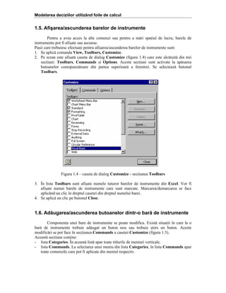 Modelarea deciziilor utilizând foile de calcul

1.5. Afişarea/ascunderea barelor de instrumente
Pentru a avea acces la alte comenzi sau pentru a m[ri spaiul de lucru, barele de
instrumente pot fi afi=ate sau ascunse.
Pa=ii care trebuiesc efectuai pentru afi=area/ascunderea barelor de instrumente sunt:
1. Se aplic[ comanda View, Toolbars, Customize.
2. Pe ecran este afi=at[ caseta de dialog Customize (figura 1.4) care este alc[tuit[ din trei
seciuni: Toolbars, Commands =i Options. Aceste seciuni sunt activate la ap[sarea
butoanelor corespunz[toare din partea superioar[ a ferestrei. Se selecteaz[ butonul
Toolbars.

Figura 1.4 – caseta de dialog Customize - seciunea Toolbars
3. În lista Toolbars sunt afi=ate numele tuturor barelor de instrumente din Excel. Vor fi
afi=ate numai barele de instrumente care sunt marcate. Marcarea/demarcarea se face
aplicând un clic în dreptul casetei din dreptul numelui barei.
4. Se aplic[ un clic pe butonul Close.

1.6. Adăugarea/ascunderea butoanelor dintr-o bară de instrumente
Componena unei bare de instrumente se poate modifica. Exist[ situaii în care la o
bar[ de instrumente trebuie ad[ugat un buton nou sau trebuie =ters un buton. Aceste
modific[ri se pot face în seciunea Commands a casetei Customize (figura 1.5).
Aceast[ seciune conine:
- lista Categories. În aceast[ list[ apar toate titlurile de meniuri verticale.
- lista Commands. La selectarea unui meniu din lista Categories, în lista Commands apar
toate comenzile care pot fi aplicate din meniul respectiv.

 