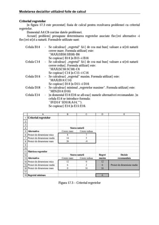 Modelarea deciziilor utilizând foile de calcul
Criteriul regretelor
}n figura 17.3 este prezentat[ foaia de calcul pentru rezolvarea problemei cu criteriul
regretelor.
Domeniul A4:C8 conine datele problemei.
Aceast[ problem[ presupune determinarea regretelor asociate fiec[rei alternative =i
fiec[rei st[ri a naturii. Formulele utilizate sunt:
Celula B14

- Se calculeaz[ „regretul“ fa[ de cea mai bun[ valoare a st[rii naturii
cerere mare. Formula utilizat[ este:
ˆMAX($B$6:$B$8)-B6
Se copieaz[ B14 ]n B15 =i B16
- Se calculeaz[ „regretul“ fa[ de cea mai bun[ valoare a st[rii naturii
cerere redus[. Formula utilizat[ este:
ˆMAX($C$6:$C$8)-C6
Se copieaz[ C14 ]n C15 =i C16
- Se calculeaz[ „regretul“ maxim. Formula utilizat[ este:
ˆMAX(B14:C14)
Se copieaz[ D14 ]n D15 =i D16
- Se calculeaz[ minimul „regretelor maxime“. Formula utilizat[ este:
ˆMIN(D14:D16)
- }n domeniul E14:E16 se afi=eaz[ numele alternativei recomandate. }n
celula E14 se introduce formula:
ˆIF(D14ˆ$D$18,A14,““).
Se copieaz[ E14 ]n E15:E16.

Celula C14

Celula D14
Celula D18
Celula E14

A
1

B

C

D

E

Regret
maxim
12
6
16

Decizie
recomandata

Criteriul regretelor

2
3
4

Alternativa
6 Proiect de dimensiune mica
7 Proiect de dimensiune medie
8 Proiect de dimensiune mare
5

Starea naturii
Cerere mare
Cerere redusa
8
7
14
5
20
-9

9
10
11

Matricea regretelor

12

Alternativa
14 Proiect de dimensiune mica
15 Proiect de dimensiune medie
16 Proiect de dimensiune mare
13

Starea naturii
Cerere mare
Cerere redusa
12
0
6
2
0
16

17
18

Regretul minimax

6

Figura 17.3 – Criteriul regretelor

Proiect de dimensiune medie

 