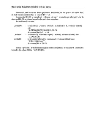 Modelarea deciziilor utilizând foile de calcul
Domeniul A4:C9 conine datele problemei. Probabilit[ile de apariie ale celor dou[
st[ri ale naturii sunt introduse ]n celulele B9 =i C9.
}n domeniul D6:D8 se calculeaz[ „valoarea a=teptat[“ pentru fiecare alternativ[, iar ]n
domeniul E6:E8 se afi=eaz[ numele alternativei recomandate.
Formulele utilizate sunt:
Celula D6

Celula D11
Celula E6

- Se calculeaz[ „valoarea a=teptat[“ a alternativei d1. Formula utilizat[
este:
ˆSUMPRODUCT($B$9:$C$9,B6:C6)
Se copieaz[ D6 ]n D7 =i D8.
- Se calculeaz[ „valoarea a=teptat[“ maxim[. Formula utilizat[ este:
ˆMAX(D6:D8)
- Se determin[ alternativa recomandat[. Formula utilizat[ este:
ˆIF(D6ˆ$D$11,A6,““)
Se copieaz[ E6 ]n E7:E8

Pentru o problem[ de minimizare singura modificare ]n foaia de calcul ar fi schimbarea
formulei din celula D11 ]n ˆMIN(D6:D8).

 