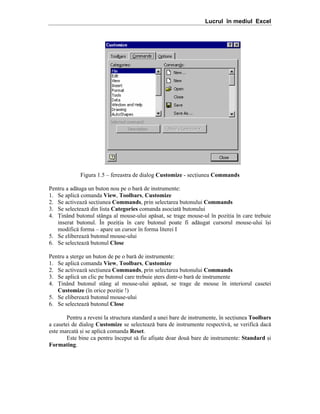 Lucrul în mediul Excel

Figura 1.5 – fereastra de dialog Customize - seciunea Commands
Pentru a ad[uga un buton nou pe o bar[ de instrumente:
1. Se aplic[ comanda View, Toolbars, Customize
2. Se activeaz[ seciunea Commands, prin selectarea butonului Commands
3. Se selecteaz[ din lista Categories comanda asociat[ butonului
4. |inând butonul stânga al mouse-ului ap[sat, se trage mouse-ul în poziia în care trebuie
inserat butonul. În poziia în care butonul poate fi ad[ugat cursorul mouse-ului î=i
modific[ forma – apare un cursor în forma literei I
5. Se elibereaz[ butonul mouse-ului
6. Se selecteaz[ butonul Close
Pentru a =terge un buton de pe o bar[ de instrumente:
1. Se aplic[ comanda View, Toolbars, Customize
2. Se activeaz[ seciunea Commands, prin selectarea butonului Commands
3. Se aplic[ un clic pe butonul care trebuie =ters dintr-o bar[ de instrumente
4. |inând butonul stâng al mouse-ului ap[sat, se trage de mouse în interiorul casetei
Customize (în orice poziie !)
5. Se elibereaz[ butonul mouse-ului
6. Se selecteaz[ butonul Close
Pentru a reveni la structura standard a unei bare de instrumente, ]n seciunea Toolbars
a casetei de dialog Customize se selecteaz[ bara de instrumente respectiv[, se verific[ dac[
este marcat[ =i se aplic[ comanda Reset.
Este bine ca pentru ]nceput s[ fie afi=ate doar dou[ bare de instrumente: Standard =i
Formating.

 
