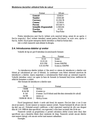Modelarea deciziilor utilizând foile de calcul
Format
General
Number
Currency
Comma
Percent
Scientific (Exponential)
Fraction
Time/False

Afi=are
12345.6
12345.60
$1,234.78
12,345.6
123.454 %
1.23E‡04
12 3/4
True/False

Pentru introducerea unei fracii, trebuie scris num[rul ]ntreg, urmat de un spaiu =i
fracia respectiv[. Dac[ trebuie introdus[ numai partea fracionar[, se scrie zero, spaiu =i
fracia. Astfel, Excel poate interpreta datele introduse ca fiind ]n format dat[.
}ntr-o celul[ numerele sunt aliniate la dreapta.

2.4. Introducerea datelor şi orelor
Valorile de tip or[ pot fi introduse ]n urm[toarele formate:
Ora
15:31
15:31:45
8:31 PM
3.31:45 PM

Format
h:mm
h:mm:ss
h:mm:AM/PM
h:mm:ss AM/PM

La introducerea datelor trebuie s[ fim ateni ce sistem de introducere a datelor este
folosit pe calculatorul pe care ]l folosim. }n continuare vom folosi sistemul american de
introducere a datelor, marea majoritate a calculatoarelor fiind setate pe sistemul respectiv.
Valorile introduse corect vor apare ]n bara de formule ]n formatul lun[/zi/an, indiferent de
stilul de formatare a celulei.
Alte formate de introducere a datelor sunt:
Date
7/8/98
8-Jul-98
8 -Jul
Jul-98
7/8/98 09 09:45

Format
M/d/yy
d-mmm-yy
d-mmm (va fi folosit anul din data sistemului de calcul)
mmm-yy
M/d/yy h:mm

Excel ]nregistreaz[ datele =i orele sub form[ de numere. Fiec[rei date =i ore ]i este
ata=at un num[r. Aceste numere se numesc numere seriale. Numai formatul de afi=are este de
tip dat[ sau or[. Folosind aceast[ codificare, o dat[ reprezint[ num[rul de zile care despart
data de 1.01.1900 de data specificat[; ora reprezint[ o fraciune zecimal[ din 24 de ore.
Numerele seriale au proprietatea c[ permit calcularea zilelor scurse ]ntre dou[ date
specificate sau a duratelor dintre dou[ momente de timp. Numerele seriale ata=ate datelor
sunt numere ]ntregi, cele ata=ate orelor sunt numere subunitare.
Exemple:

 