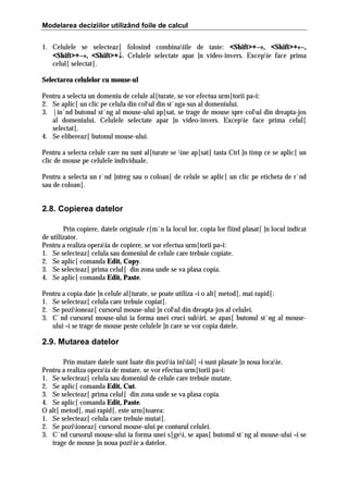 Modelarea deciziilor utilizând foile de calcul
1. Celulele se selecteaz[ folosind combinaiile de taste: <Shift>+→, <Shift>+←,
→
←
<Shift>+→, <Shift>+↓. Celulele selectate apar ]n video-invers. Excepie face prima
→
↓
celul[ selectat[.
Selectarea celulelor cu mouse-ul
Pentru a selecta un domeniu de celule al[turate, se vor efectua urm[torii pa=i:
2. Se aplic[ un clic pe celula din colul din st`nga-sus al domeniului.
3. |in`nd butonul st`ng al mouse-ului ap[sat, se trage de mouse spre colul din dreapta-jos
al domeniului. Celulele selectate apar ]n video-invers. Excepie face prima celul[
selectat[.
4. Se elibereaz[ butonul mouse-ului.
Pentru a selecta celule care nu sunt al[turate se ine ap[sat[ tasta Ctrl ]n timp ce se aplic[ un
clic de mouse pe celulele individuale.
Pentru a selecta un r`nd ]ntreg sau o coloan[ de celule se aplic[ un clic pe eticheta de r`nd
sau de coloan[.

2.8. Copierea datelor
Prin copiere, datele originale r[m`n la locul lor, copia lor fiind plasat[ ]n locul indicat
de utilizator.
Pentru a realiza operaia de copiere, se vor efectua urm[torii pa=i:
1. Se selecteaz[ celula sau domeniul de celule care trebuie copiate.
2. Se aplic[ comanda Edit, Copy.
3. Se selecteaz[ prima celul[ din zona unde se va plasa copia.
4. Se aplic[ comanda Edit, Paste.
Pentru a copia date ]n celule al[turate, se poate utiliza =i o alt[ metod[, mai rapid[:
1. Se selecteaz[ celula care trebuie copiat[.
2. Se poziioneaz[ cursorul mouse-ului ]n colul din dreapta-jos al celulei.
3. C`nd cursorul mouse-ului ia forma unei cruci subiri, se apas[ butonul st`ng al mouseului =i se trage de mouse peste celulele ]n care se vor copia datele.

2.9. Mutarea datelor
Prin mutare datele sunt luate din poziia iniial[ =i sunt plasate ]n noua locaie.
Pentru a realiza operaia de mutare, se vor efectua urm[torii pa=i:
1. Se selecteaz[ celula sau domeniul de celule care trebuie mutate.
2. Se aplic[ comanda Edit, Cut.
3. Se selecteaz[ prima celul[ din zona unde se va plasa copia.
4. Se aplic[ comanda Edit, Paste.
O alt[ metod[, mai rapid[, este urm[toarea:
1. Se selecteaz[ celula care trebuie mutat[.
2. Se poziioneaz[ cursorul mouse-ului pe conturul celulei.
3. C`nd cursorul mouse-ului ia forma unei s[gei, se apas[ butonul st`ng al mouse-ului =i se
trage de mouse ]n noua poziie a datelor.

 
