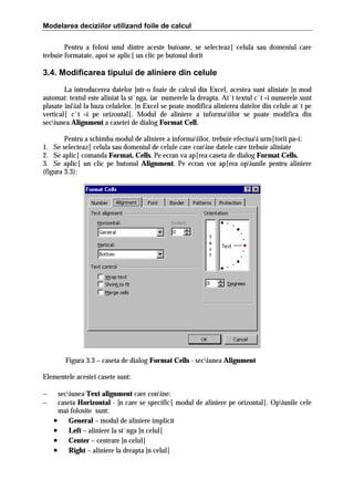 Modelarea deciziilor utilizand foile de calcul
Pentru a folosi unul dintre aceste butoane, se selecteaz[ celula sau domeniul care
trebuie formatate, apoi se aplic[ un clic pe butonul dorit

3.4. Modificarea tipului de aliniere din celule
La introducerea datelor ]ntr-o foaie de calcul din Excel, acestea sunt aliniate ]n mod
automat: textul este aliniat la st`nga, iar numerele la dreapta. At`t textul c`t =i numerele sunt
plasate iniial la baza celulelor. }n Excel se poate modifica alinierea datelor din celule at`t pe
vertical[ c`t =i pe orizontal[. Modul de aliniere a informaiilor se poate modifica din
seciunea Alignment a casetei de dialog Format Cell.
Pentru a schimba modul de aliniere a informaiilor, trebuie efectuai urm[torii pa=i:
1. Se selecteaz[ celula sau domeniul de celule care conine datele care trebuie aliniate
2. Se aplic[ comanda Format, Cells. Pe ecran va ap[rea caseta de dialog Format Cells.
3. Se aplic[ un clic pe butonul Alignment. Pe ecran vor ap[rea opiunile pentru aliniere
(figura 3.3):

Figura 3.3 – caseta de dialog Format Cells - seciunea Alignment
Elementele acestei casete sunt:
−
−

seciunea Text alignment care conine:
caseta Horizontal - ]n care se specific[ modul de aliniere pe orizontal[. Opiunile cele
mai folosite sunt:
• General – modul de aliniere implicit
• Left – aliniere la st`nga ]n celul[
• Center – centrare ]n celul[
• Right – aliniere la dreapta ]n celul[

 