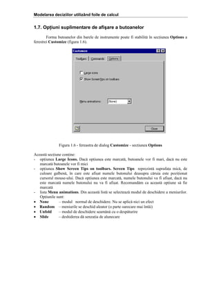 Modelarea deciziilor utilizând foile de calcul

1.7. Opţiuni suplimentare de afişare a butoanelor
Forma butoanelor din barele de instrumente poate fi stabilit[ în seciunea Options a
ferestrei Customize (figura 1.6).

Figura 1.6 - fereastra de dialog Customize - seciunea Options
Aceast[ seciune conine:
- opiunea Large Icons. Dac[ opiunea este marcat[, butoanele vor fi mari, dac[ nu este
marcat[ butoanele vor fi mici
- opiunea Show Screen Tips on toolbars. Screen Tips reprezint[ suprafaa mic[, de
culoare galben[, în care este afi=at numele butonului deasupra c[ruia este poziionat
cursorul mouse-ului. Dac[ opiunea este marcat[, numele butonului va fi afi=at, dac[ nu
este marcat[ numele butonului nu va fi afi=at. Recomand[m ca aceast[ opiune s[ fie
marcat[
- lista Menu animations. Din aceast[ list[ se selecteaz[ modul de deschidere a meniurilor.
Opiunile sunt:
• None
– modul normal de deschidere. Nu se aplic[ nici un efect
• Random – meniurile se deschid aleator (o parte oarecare mai întâi)
• Unfold
– modul de deschidere seam[n[ cu o desp[turire
• Slide
– deshiderea d[ senzaia de alunecare

 