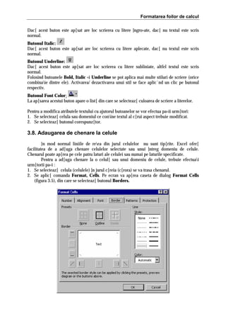 Formatarea foilor de calcul
Dac[ acest buton este ap[sat are loc scrierea cu litere ]ngro=ate, dac[ nu textul este scris
normal.
Butonul Italic:
Dac[ acest buton este ap[sat are loc scrierea cu litere aplecate, dac[ nu textul este scris
normal.
Butonul Underline:
Dac[ acest buton este ap[sat are loc scrierea cu litere subliniate, altfel textul este scris
normal.
Folosind butoanele Bold, Italic =i Underline se pot aplica mai multe stiluri de scriere (orice
combinaie dintre ele). Activarea/ dezactivarea unui stil se face aplic`nd un clic pe butonul
respectiv.
Butonul Font Color:
La ap[sarea acestui buton apare o list[ din care se selecteaz[ culoarea de scriere a literelor.
Pentru a modifica atributele textului cu ajutorul butoanelor se vor efectua pa=ii urm[tori:
1. Se selecteaz[ celula sau domeniul ce conine textul al c[rui aspect trebuie modificat.
2. Se selecteaz[ butonul corespunz[tor.

3.8. Adaugarea de chenare la celule
}n mod normal liniile de reea din jurul celulelor nu sunt tip[rite. Excel ofer[
facilitatea de a ad[uga chenare celulelor selectate sau unui ]ntreg domeniu de celule.
Chenarul poate ap[rea pe cele patru laturi ale celulei sau numai pe laturile specificate.
Pentru a ad[uga chenare la o celul[ sau unui domeniu de celule, trebuie efectuai
urm[torii pa=i :
1. Se selecteaz[ celula (celulele) ]n jurul c[reia (c[rora) se va trasa chenarul.
2. Se aplic[ comanda Format, Cells. Pe ecran va ap[rea caseta de dialog Format Cells
(figura 3.5), din care se selecteaz[ butonul Borders.

 