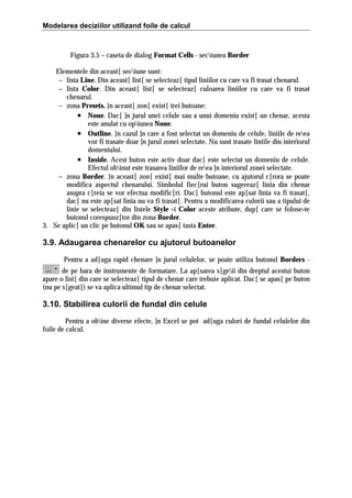 Modelarea deciziilor utilizand foile de calcul

Figura 3.5 – caseta de dialog Format Cells - seciunea Border
Elementele din aceast[ seciune sunt:
− lista Line. Din aceast[ list[ se selecteaz[ tipul liniilor cu care va fi trasat chenarul.
− lista Color. Din aceast[ list[ se selecteaz[ culoarea liniilor cu care va fi trasat
chenarul.
− zona Presets. }n aceast[ zon[ exist[ trei butoane:
• None. Dac[ ]n jurul unei celule sau a unui domeniu exist[ un chenar, acesta
este anulat cu opiunea None.
• Outline. }n cazul ]n care a fost selectat un domeniu de celule, liniile de reea
vor fi trasate doar ]n jurul zonei selectate. Nu sunt trasate liniile din interiorul
domeniului.
• Inside. Acest buton este activ doar dac[ este selectat un domeniu de celule.
Efectul obinut este trasarea liniilor de reea ]n interiorul zonei selectate.
− zona Border. }n aceast[ zon[ exist[ mai multe butoane, cu ajutorul c[rora se poate
modifica aspectul chenarului. Simbolul fiec[rui buton sugereaz[ linia din chenar
asupra c[reia se vor efectua modific[ri. Dac[ butonul este ap[sat linia va fi trasat[,
dac[ nu este ap[sat linia nu va fi trasat[. Pentru a modificarea culorii sau a tipului de
linie se selecteaz[ din listele Style =i Color aceste atribute, dup[ care se folose=te
butonul corespunz[tor din zona Border.
3. Se aplic[ un clic pe butonul OK sau se apas[ tasta Enter.

3.9. Adaugarea chenarelor cu ajutorul butoanelor
Pentru a ad[uga rapid chenare ]n jurul celulelor, se poate utiliza butonul Borders de pe bara de instrumente de formatare. La ap[sarea s[geii din dreptul acestui buton
apare o list[ din care se selecteaz[ tipul de chenar care trebuie aplicat. Dac[ se apas[ pe buton
(nu pe s[geat[) se va aplica ultimul tip de chenar selectat.

3.10. Stabilirea culorii de fundal din celule
Pentru a obine diverse efecte, ]n Excel se pot ad[uga culori de fundal celulelor din
foile de calcul.

 