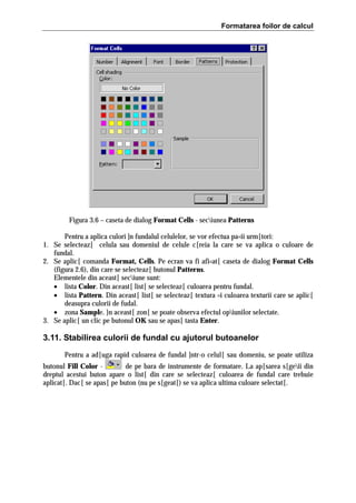 Formatarea foilor de calcul

Figura 3.6 – caseta de dialog Format Cells - seciunea Patterns
Pentru a aplica culori ]n fundalul celulelor, se vor efectua pa=ii urm[tori:
1. Se selecteaz[ celula sau domeniul de celule c[reia la care se va aplica o culoare de
fundal.
2. Se aplic[ comanda Format, Cells. Pe ecran va fi afi=at[ caseta de dialog Format Cells
(figura 2.6), din care se selecteaz[ butonul Patterns.
Elementele din aceast[ seciune sunt:
• lista Color. Din aceast[ list[ se selecteaz[ culoarea pentru fundal.
• lista Pattern. Din aceast[ list[ se selecteaz[ textura =i culoarea texturii care se aplic[
deasupra culorii de fudal.
• zona Sample. }n aceast[ zon[ se poate observa efectul opiunilor selectate.
3. Se aplic[ un clic pe butonul OK sau se apas[ tasta Enter.

3.11. Stabilirea culorii de fundal cu ajutorul butoanelor
Pentru a ad[uga rapid culoarea de fundal ]ntr-o celul[ sau domeniu, se poate utiliza
butonul Fill Color de pe bara de instrumente de formatare. La ap[sarea s[geii din
dreptul acestui buton apare o list[ din care se selecteaz[ culoarea de fundal care trebuie
aplicat[. Dac[ se apas[ pe buton (nu pe s[geat[) se va aplica ultima culoare selectat[.

 