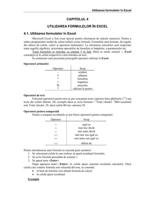 Utilizarea formulelor în Excel

CAPITOLUL 4
UTILIZAREA FORMULELOR ÎN EXCEL
4.1. Utilizarea formulelor în Excel
Microsoft Excel a fost creat special pentru efectuarea de calcule numerice. Pentru a
indica programului modul de calcul trebuie scrise formule. Formulele sunt formate, de regul[,
din adrese de celule, valori =i operatori matematici. La efectuarea calculelor sunt respectate
toate regulile algebrice: prioritatea operaiilor de ]nmulire =i ]mp[rire, a parantezelor etc.
Toate formulele se introduc cu semnul = ]n fa[. Dac[ se omite semnul ˆ, Excel
consider[ c[ ]n celula respectiv[ a fost introdus un text.
}n continuare sunt prezentai principalii operatori utilizai ]n Excel.
Operatori aritmetici
Operator
–
+
*
/
%
^

Scop
sc[dere
adunare
]nmulire
]mp[rire
procente
ridicare la putere

Operatori de text
Folosind operatorii pentru text se pot concatena texte cuprinse ]ntre ghilimele (“”) sau
texte din celule diferite. De exemplu dac[ se scrie formula ˆ”Total v`nz[ri: ”$B4 rezultatul
este Total v`nz[ri: 28, dac[ celula B4 are valoarea 28.
Operatori pentru comparaii
Pentru a compara rezultatele se pot folosi operatorii pentru comparaii:
Operator

Scop

ˆ
<
>
<ˆ
>ˆ

egal cu
mai mic dec`t
mai mare dec`t
mai mic sau egal cu
mai mare sau egal cu

<>

diferit de

Pentru introducerea unei formule se execut[ pa=ii urm[tori:
1. Se selecteaz[ celula ]n care trebuie s[ apar[ rezultatul formulei;
2. Se scrie formula precedat[ de semnul =.
3. Se apas[ tasta <Enter>
Dup[ ap[sarea tastei <Enter> ]n celul[ apare automat rezultatul calculelor. Dac[
celula care conine formula este selectat[ din nou, se constat[:
• ]n bara de formule este afi=at[ formula de calcul;
• ]n celul[ apare rezultatul.
Exemplu:

 