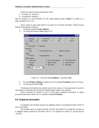 Modelarea deciziilor utiliz`nd foile de calcul
O foaie de calcul conine urm[toarele valori:
• ]n celula A1 valoarea 7;
• ]n celula B1 valoarea 3.
Dac[ ]n celula C1 se scrie formula =A1+B1, dup[ ap[sarea tastei <Enter> ]n celul[ se va
afi=a rezultatul 10 (=7+3).
Excel poate fi setat astfel ]nc`t =i ]n celule s[ fie afi=ate formulele. Pentru aceasta
trebuie efectuai pa=ii urm[tori:
1.
Se aplic[ comanda Tools, Options.
2.
Se selecteaz[ butonul View (figura 4.1).

Figura 4.1 - caseta de dialog Options - seciunea View
3.
4.

}n zona Window Options se aplic[ un clic ]n c`mpul Formulas, pentru a-l marca.
Se selecteaz[ butonul OK.

Vizualizarea formulelor din celulele unei foi de calcul ar fi necesar[ doar ]n cazul ]n
care trebuie vizualizate toate formulele deodat[ (pentru tip[rire sau corecii).
Pentru revenirea la situaia ]n care ]n celule apar rezultatele formulelor se aplic[
procedura anterioar[, numai c[ se va demarca c`mpul Formulas.

4.2. Copierea formulelor
La copierea unei formule aceasta este adaptat[, pentru a corespunde poziiei celulei ]n
care va fi copiat[.
De exemplu, dac[ se copiaz[ formula =A1+B1 din celula C1 ]n celula D1, aceasta va
fi adaptat[ pentru coloana D, devenind =B1+C1. La copierea ]n celula C2, aceasta devine
=A2+B2.

 