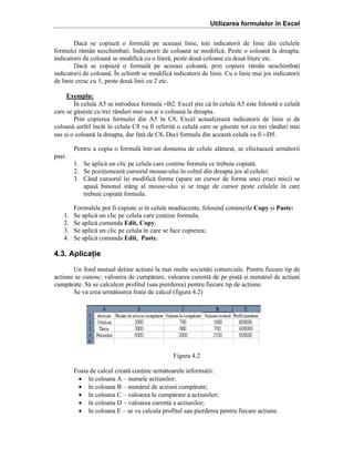 Utilizarea formulelor în Excel
Dac[ se copiaz[ o formul[ pe aceea=i linie, toi indicatorii de linie din celulele
formulei r[m`n neschimbai. Indicatorii de coloan[ se modific[. Peste o coloan[ la dreapta,
indicatorii de coloan[ se modific[ cu o liter[, peste dou[ coloane cu dou[ litere etc.
Dac[ se copiaz[ o formul[ pe aceea=i coloan[, prin copiere r[m`n neschimbai
indicatorii de coloan[. }n schimb se modific[ indicatorii de linie. Cu o linie mai jos indicatorii
de linie cresc cu 1, peste dou[ linii cu 2 etc.
Exemplu:
}n celula A5 se introduce formula =B2. Excel =tie c[ ]n celula A5 este folosit[ o celul[
care se g[se=te cu trei r`nduri mai sus =i o coloan[ la dreapta.
Prin copierea formulei din A5 ]n C8, Excel actualizeaz[ indicatorii de linie =i de
coloan[ astfel ]nc`t ]n celula C8 va fi referit[ o celul[ care se g[se=te tot cu trei r`nduri mai
sus =i o coloan[ la dreapta, dar fa[ de C8. Deci formula din aceast[ celul[ va fi =D5.
Pentru a copia o formul[ ]ntr-un domeniu de celule al[turat, se efectueaz[ urm[torii
pa=i:
1. Se aplic[ un clic pe celula care conine formula ce trebuie copiat[.
2. Se poziioneaz[ cursorul mouse-ului ]n colul din dreapta jos al celulei.
3. C`nd cursorul ]=i modific[ forma (apare un cursor de forma unei cruci mici) se
apas[ butonul st`ng al mouse-ului =i se trage de cursor peste celulele ]n care
trebuie copiat[ formula.
1.
2.
3.
4.

Formulele pot fi copiate =i ]n celule neadiacente, folosind comenzile Copy =i Paste:
Se aplic[ un clic pe celula care conine formula;
Se aplic[ comanda Edit, Copy;
Se aplic[ un clic pe celula ]n care se face copierea;
Se aplic[ comanda Edit, Paste.

4.3. Aplicaţie
Un fond mutual deine aciuni la mai multe societ[i comerciale. Pentru fiecare tip de
aciune se cunosc: valoarea de cump[rare, valoarea curent[ de pe pia[ =i num[rul de aciuni
cump[rate. S[ se calculeze profitul (sau pierderea) pentru fiecare tip de aciune.
Se va crea urm[toarea foaie de calcul (figura 4.2)

Figura 4.2
Foaia de calcul creat[ conine urm[toarele informaii:
• ]n coloana A – numele aciunilor;
• ]n coloana B – num[rul de aciuni cump[rate;
• ]n coloana C – valoarea la cump[rare a aciunilor;
• ]n coloana D – valoarea curent[ a aciunilor;
• ]n coloana E – se va calcula profitul sau pierderea pentru fiecare aciune.

 