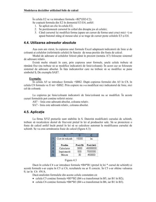 Modelarea deciziilor utiliz`nd foile de calcul
}n celula E2 se va introduce formula =B2*(D2-C2).
Se copiaz[ formula din E2 ]n domeniul E3:E4, astfel:
1. Se aplic[ un clic ]n celula E2;
2. Se poziioneaz[ cursorul ]n colul din dreapta jos al celulei;
3. C`nd cursorul ]=i modific[ forma (apare un cursor de forma unei cruci mici ‡) se
apas[ butonul st`ng al mouse-ului =i se trage de cursor peste celulele E3 =i E4.

4.4. Utilizarea adreselor absolute
A=a cum am v[zut, la copierea unei formule Excel adapteaz[ indicatorii de linie =i de
coloan[ ai celulelor (referinele celulei) ]n funcie de noua poziie din foaia de calcul.
Modul de adresare al celulelor folosit p`n[ ]n prezent (notaia A7) folose=te sistemul
de adresare relativ.
Exist[ multe situaii ]n care, prin copierea unor formule, unele celule trebuie s[
r[m`n[ fixe (nu trebuie s[ se modifice indicatorii de linie/coloan[). }n acest caz se folose=te
sistemul de adresare absolut. }n faa indicatorilor care nu trebuie s[ se modifice se pune
simbolul $. De exemplu $A$7.
Exemplu:
}n celula A5 se introduce formula ˆ$B$2. Dup[ copierea formulei din A5 ]n C8, ]n
celula C8 formula va fi tot ˆ$B$2. Prin copiere nu s-a modificat nici indicatorul de linie, nici
cel de coloan[.
La copierea pe linie/coloan[ indicatorii de linie/coloan[ nu se modific[. }n aceste
cazuri formulele pot conine referiri mixte:
A$7 – linia este adresat[ absolut, coloana relativ.
$A7 - linia este adresat[ relativ, coloana absolut.

4.5. Aplicaţie
La firma XYZ preurile sunt stabilite ]n $. Datorit[ modific[rii cursului de schimb,
trebuie s[ recalculeze destul de frecvent preul ]n lei al produselor sale. S[ se proiecteze o
foaie de calcul astfel ]nc`t preul ]n lei s[ se calculeze automat la modificarea cursului de
schimb. Se va crea urm[toarea foaie de calcul (figura 4.3):

Figura 4.3
Dac[ ]n celula C4 s-ar introduce formula =B4*B1 (preul ]n lei * cursul de schimb) =i
acest[ formul[ s-ar copia ]n C5 =i C6, rezultatele nu ar fi corecte. }n C5 s-ar obine valoarea
0, iar ]n C6 #N/A.
Dac[ analiz[m formulele din aceste celule constat[m c[:
• celula C5 conine formula =B5*B2 (B4 s-a transformat ]n B5, iar B1 ]n B2);
• celula C6 conine formula =B6*B3 (B4 s-a transformat ]n B6, iar B1 ]n B3).

 