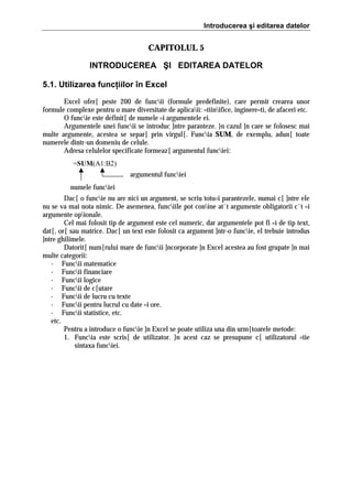 Introducerea şi editarea datelor

CAPITOLUL 5
INTRODUCEREA ŞI EDITAREA DATELOR
5.1. Utilizarea funcţiilor în Excel
Excel ofer[ peste 200 de funcii (formule predefinite), care permit crearea unor
formule complexe pentru o mare diversitate de aplicaii: =tiinifice, inginere=ti, de afaceri etc.
O funcie este definit[ de numele =i argumentele ei.
Argumentele unei funcii se introduc ]ntre paranteze. }n cazul ]n care se folosesc mai
multe argumente, acestea se separ[ prin virgul[. Funcia SUM, de exemplu, adun[ toate
numerele dintr-un domeniu de celule.
Adresa celulelor specificate formeaz[ argumentul funciei:
=SUM(A1:B2)
argumentul funciei
numele funciei
Dac[ o funcie nu are nici un argument, se scriu totu=i parantezele, numai c[ ]ntre ele
nu se va mai nota nimic. De asemenea, funciile pot conine at`t argumente obligatorii c`t =i
argumente opionale.
Cel mai folosit tip de argument este cel numeric, dar argumentele pot fi =i de tip text,
dat[, or[ sau matrice. Dac[ un text este folosit ca argument ]ntr-o funcie, el trebuie introdus
]ntre ghilimele.
Datorit[ num[rului mare de funcii ]ncorporate ]n Excel acestea au fost grupate ]n mai
multe categorii:
- Funcii matematice
- Funcii financiare
- Funcii logice
- Funcii de c[utare
- Funcii de lucru cu texte
- Funcii pentru lucrul cu date =i ore.
- Funcii statistice, etc.
etc.
Pentru a introduce o funcie ]n Excel se poate utiliza una din urm[toarele metode:
1. Funcia este scris[ de utilizator. }n acest caz se presupune c[ utilizatorul =tie
sintaxa funciei.

 