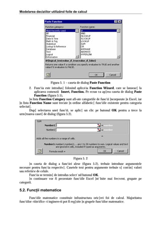 Modelarea deciziilor utilizând foile de calcul

Figura 5. 1 – caseta de dialog Paste Function
2. Funcia este introdus[ folosind aplicaia Function Wizard, care se lanseaz[ la
aplicarea comenzii Insert, Function. Pe ecran va ap[rea caseta de dialog Paste
Function (figura 5.1).
}n lista Function Category sunt afi=ate categoriile de funcii ]ncorporate ]n Excel, iar
]n lista Function Name sunt trecute ]n ordine alfabetic[ funciile existente pentru categoria
selectat[.
Dup[ selectarea unei funcii, se aplic[ un clic pe butonul OK pentru a trece la
urm[toarea caset[ de dialog (figura 5.2).

Figura 5. 2
}n caseta de dialog a funciei alese (figura 5.2), trebuie introduse argumentele
necesare pentru funcia respectiv[. Casetele text pentru argumente trebuie s[ conin[ valori
sau referine de celule.
Funcia se termin[ de introdus select`nd butonul OK.
}n continuare vor fi prezentate funciile Excel ]nt`lnite mai frecvent, grupate pe
categorii.

5.2. Funcţii matematice
Funciile matematice constituie infrastructura oric[rei foi de calcul. Majoritatea
funciilor =tiinifice =i inginere=ti pot fi reg[site ]n grupele funciilor matematice.

 