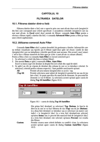 Filtrarea datelor

CAPITOLUL 10
FILTRAREA DATELOR
10.1. Filtrarea datelor dintr-o listă
Filtrarea datelor dintr-o list[ este o operaie prin care sunt afi=ate doar acele ]nregistr[ri
din list[ care corespund unor criterii specificate =i ascunderea celorlalte ]nregistr[ri care nu
mai sunt afi=ate. }n Excel exist[ dou[ metode de filtrare: comanda Auto Filter pentru a
efectua o filtrare rapid[ a datelor din list[ =i comanda Advenced Filter pentru a filtra pe baza
unor criterii suplimentare.

10.2. Utilizarea comenzii Auto Filter
Comanda Auto Filter ofer[ o putere deosebit[ de gestionare a listelor. Informaiile care
nu trebuie vizualizate sau tip[rite pot fi filtrate rapid doar aplic`nd clicuri. Liniile de date
(]nregistr[rile) care nu ]ndeplinesc criteriile specificate sunt ascunse. Din aceast[ cauz[ atunci
c`nd se face o filtrare numerele de linie apar pe s[rite =i sunt afi=ate cu culoare albastr[.
Pentru a filtra o list[ cu comanda Auto Filter se execut[ urm[torii pa=i:
1. Se selecteaz[ o celul[ din lista ce trebuie filtrat[.
2. Din meniul Data se aplic[ comenziile Filter, Auto Filter.
Excel va insera s[gei de derulare ]n dreptul fiec[rei celule din capul de tabel.
3. Se aplic[ un clic pe s[geata de derulare din coloana ]n care se va introduce criteriul. Se
selecteaz[ criteriul pentru coloana respectiv[. Sunt posibile urm[toarele opiuni:
All
Permite afi=area tuturor ]nregistr[rilor cu acest c`mp.
(Top 10)
Permite selectarea unui subset de ]nregistr[ri pornind de sus sau de jos
]ntr-o list[. Se poate specifica fie num[rul de elemente, fie procentul de
elemente ce vor fi filtrate. La selectarea acestei opiuni apare caseta de
dialog Top 10 Autofilter (figura 10.1).

Figura 10.1 – caseta de dialog Top 10 Autofilter

Custom

Din prima list[ derulant[ se selecteaz[ Top /Bottom, ]n funcie de
direcia ]n care se va face filtrarea de sus (Top) sau de jos (Bottom).
}n a doua list[ derulant[ se introduce sau se selecteaz[ un num[r care
indic[ c`te ]nregistr[ri (dac[ ]n a treia list[ derulant[este selectat[
opiunea Items) sau ce procent din num[rul total de ]nregistr[ri (dac[
]n a treia list[ derulant[ este selectat[ opiunea Percent) vor rezulta
din filtrare.
Permite crearea unor criterii definite cu condiii =i/sau. La selectarea
acestei opiuni apare caseta de dialog Custom AutoFilter (figura
10.2).

 