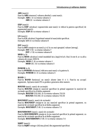Introducerea şi editarea datelor
ABS (num[r)
Funcia ABS returneaz[ valoarea absolut[ a unui num[r.
Exemple: ABS (–5) va returna valoarea 5
ABS (5) va returna valoarea 5
EXP (num[r)
Funcia EXP calculeaz[ exponeniala unui num[r (e ridicat la puterea specificat[ de
argumentul num[r).
Exemplu: EXP (0) va returna valoarea 1
LN (num[r)
Funcia LN calculeaz[ logaritmul natural al num[rului specificat.
Exemplu: LN (1) va returna valoarea 0
INT (num[r)
Funcia INT rotunje=te un num[r p`n[ la cea mai apropiat[ valoare ]ntreag[.
Exemple: INT (7.6) va returna valoarea 7
INT (–7.6) va returna valoarea 8
MOD (a, b)
Funcia MOD calculeaz[ restul (modulul) lui a ]mp[rit la b. Dac[ b este 0, se va afi=a
valoarea de eroare #DIV/0.
Exemplu: MOD (7, 6) va returna valoarea 1
MOD (32, 15) va returna valoarea 2
POWER (a, b)
Funcia POWER efectueaz[ ridicarea unui num[r a la puterea b.
Exemplu: POWER (2, 2) va returna valoarea 4
RAND ( )
Funcia RAND furnizeaz[ un num[r aleator ]ntre 0 =i 1. Funcia nu accept[
argumente. Ap[sarea tastei F9 va produce generarea altor numere.
ROUND (num[r, num[r de zecimale)
Funcia ROUND rotunje=te num[rul specificat ]n primul argument la num[rul de
zecimale specificat ]n al doilea argument.
Exemplu: ROUND (753.345, 2) va returna valoarea 753.35
ROUND (753.342, 2) va returna valoarea 753.34
ROUNDUP (num[r, num[r de zecimale)
Funcia ROUNDUP rotunje=te ]n sus num[rul specificat ]n primul argument, cu
num[rul de zecimale specificat ]n al doilea argument.
Exemplu: ROUNDUP (7.49, 1) va returna valoarea 7.5
ROUNDDOWN (num[r, num[r de zecimale)
Funcia ROUNDDOWN rotunje=te ]n jos num[rul specificat ]n primul argument, cu
num[rul de zecimale specificat ]n al doilea argument.
Exemplu: ROUNDDOWN (7.49, 1) va returna valoarea 7.4
SQRT (num[r)
Funcia SQRT extrage r[d[cina p[trat[ din argumentul specificat.

 