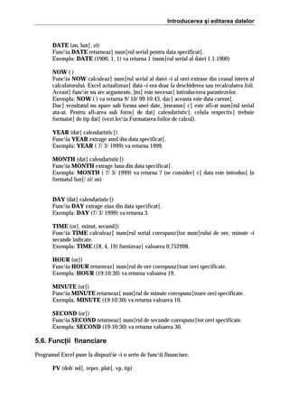Introducerea şi editarea datelor

DATE (an, lun[, zi)
Funcia DATE returneaz[ num[rul serial pentru data specificat[.
Exemplu: DATE (1900, 1, 1) va returna 1 (num[rul serial al datei 1.1.1900)
NOW ( )
Funcia NOW calculeaz[ num[rul serial al datei =i al orei extrase din ceasul intern al
calculatorului. Excel actualizeaz[ data =i ora doar la deschiderea sau recalcularea foii.
Aceast[ funcie nu are argumente, ]ns[ este necesar[ introducerea parantezelor.
Exemplu: NOW ( ) va returna 9/ 10/ 99 10:43, dac[ aceasta este data curent[.
Dac[ rezultatul nu apare sub forma unei date, ]nseamn[ c[ este afi=at num[rul serial
ata=at. Pentru afi=area sub form[ de dat[ calendaristic[, celula respectiv[ trebuie
formatat[ de tip dat[ (vezi lecia Formatarea foilor de calcul).
YEAR (dat[ calendaristic[)
Funcia YEAR extrage anul din data specificat[.
Exemplu: YEAR ( 7/ 3/ 1999) va returna 1999.
MONTH (dat[ calendaristic[)
Funcia MONTH extrage luna din data specificat[.
Exemplu: MONTH ( 7/ 3/ 1999) va returna 7 (se consider[ c[ data este introdus[ ]n
formatul lun[/ zi/ an)
DAY (dat[ calendaristic[)
Funcia DAY extrage ziua din data specificat[.
Exemplu: DAY (7/ 3/ 1999) va returna 3.
TIME (or[, minut, secund[)
Funcia TIME calculeaz[ num[rul serial corespunz[tor num[rului de ore, minute =i
secunde indicate.
Exemplu: TIME (18, 4, 19) furnizeaz[ valoarea 0,752998.
HOUR (or[)
Funcia HOUR returneaz[ num[rul de ore corespunz[toar orei specificate.
Exemplu: HOUR (19:10:30) va returna valoarea 19.
MINUTE (or[)
Funcia MINUTE returneaz[ num[rul de minute corespunz[toare orei specificate.
Exemplu: MINUTE (19:10:30) va returna valoarea 10.
SECOND (or[)
Funcia SECOND returneaz[ num[rul de secunde corespunz[tor orei specificate.
Exemplu: SECOND (19:10:30) va returna valoarea 30.

5.6. Funcţii financiare
Programul Excel pune la dispoziie =i o serie de funcii financiare.
FV (dob`nd[, reper, plat[, vp, tip)

 