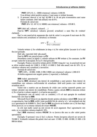 Introducerea şi editarea datelor
ˆPMT (12%/12, 5, –5000) returneaz[ valoarea 1,030.20.
S-au obinut valori pozitive pentru c[ sunt sume ce trebuie ]ncasate.
3. O persoan[ dore=te s[ str`ng[ 50 000 $ ]n 18 ani prin economisirea unei sume
lunare constante. Dob`nda annual[ este de 6%.
Formula de calcul este:
ˆPMT (6%/ 12, 18*12, 0, 50000) care returneaz[ valoarea –129.08 $.
NPV (dob`nd[, valoare1, valoare2, …)
Funcia NPV calculeaz[ valoarea prezent[ actualizat[ a unui flux de venituri/
cheltuieli.
Dac[ n este num[rul de argumente din =irul de valori ( n nu poate fi mai mare de 29),
atunci valoarea net[ actualizat[ se calculeaz[ cu formula:
n

NPV = ∑
i =1

Vi
(1 + dobanda) i

Valorile trebuie s[ fie echidistante ]n timp =i s[ fie valori pl[tite/ ]ncasate la sf`r=itul
fiec[rei perioade.
Dob`nda- reprezint[ dob`nda anual[.
Funcia NPV este asem[n[toare cu PV.
Deosebirea const[ ]n faptul c[ valorile utilizate de PV trebuie s[ fie constante, iar PV
accept[ valori fie la ]nceputul, fie la sf`r=itul perioadei.
Exemplu: Pentru o investiie trebuie pl[tii 10 000 $ timp de 1 an. }n urm[torii trei ani
se obin venituri anuale de 3 000 $, 4 200 $ =i 6 800 $. Dob`nda anual[ este de 10%. S[ se
calculeze valoarea net[ actualizat[ a investiiei.
Formula de calcul este:
ˆNPV (10%, –10 000, 3 000, 4 200, 6 800) care returneaz[ valoarea 1,188.44 $
Al doilea argument este negativ pentru c[ reprezint[ o cheltuial[.
IRR (valori, aproximaie)
Funcia IRR calculeaz[ rata intern[ de rentabilitate a unei proiect. Rata intern[ de
rentabilitate este valoarea coeficientului de actualizare (dob`nzii) pentru care venitul net
actualizat este 0.
Valori este o matrice sau un domeniu de celule care conine numerele pentru care
trebuie calculat[ rata intern[ de rentabilitate. Pentru a putea calcula IRR ]n domeniu trebuie
s[ fie cel puin o valoare negativ[ =i cel puin una pozitiv[.
Aproximaie este un num[r care se consider[ a fi cel mai apropiat de rezultatul
furnizat de c[tre funcia IRR.
Microsoft Excel folose=te un algoritm iterativ pentru calcularea valorii IRR. }ncep`nd
cu aproximaia, funcia IRR verific[ toate posibilit[ile de calcul p`n[ c`nd rezultatul este dat
cu o aproximaie de 0.00001%. Dac[ funcia IRR nu g[se=te un rezultat care s[ fie bun dup[
20 de ]ncerc[ri, se va returna valoarea de eroare #NUM!.
}n cele mai multe cazuri nu este nevoie de acest argument. Dac[ aproximaie este
omis, se va considera valoarea implicit[ 10%.
Dac[ IRR returneaz[ eroarea #NUM! Se va ]ncerca din nou cu alte valori pentru
aproximaie.
Exemplu: O persoan[ vrea s[ fac[ o afacere. Pentru ]nceperea afacerii are nevoie de
70 000 $. Veniturile estimate din primii cinci ani sunt: 12 000, 15 000, 18 000, 21 000 =i 26
000 de dolari.

 