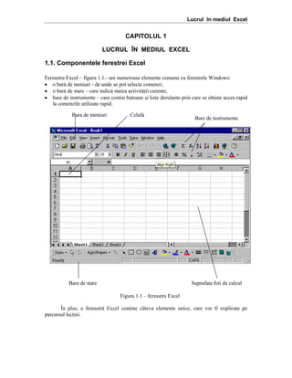 Lucrul în mediul Excel

CAPITOLUL 1
LUCRUL ÎN MEDIUL EXCEL
1.1. Componentele ferestrei Excel
Fereastra Excel – figura 1.1.- are numeroase elemente comune cu ferestrele Windows:
• o bar[ de meniuri - de unde se pot selecta comenzi;
• o bar[ de stare – care indic[ starea activit[ii curente;
• bare de instrumente – care conin butoane =i liste derulante prin care se obine acces rapid
la comenzile utilizate rapid.
Bara de meniuri

Celul[

Bara de stare

Bare de instrumente

Suprafaa foii de calcul
Figura 1.1 – fereastra Excel

}n plus, o fereastr[ Excel conine c`teva elemente unice, care vor fi explicate pe
parcursul leciei.

 
