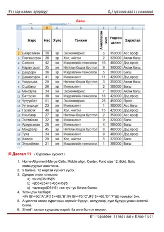 “Êîìïüþòåðèéí õýðýãëýý” Õ¿ñíýãòèéã àâòîìàòæóóëàõ
Êîìïüþòåðèéí îíîëûí áàãø Ë.Áàò-Îþóí
Áàãø
 Äàñãàë 11 / Ñóðëàãûí õ¿ñíýãò /
1. Home-Alignment-Merge Cells, Middle align, Center, Fond size 12, Bold, Italic
êîìàíäóóäûã àøèãëàíà.
2. 9 áàãàíà, 12 ìºðòýé õ¿ñíýãò ¿¿ñãý.
3. Äóíäàæ îíîîã îëîõäîî:
a) =sum(D5:H5)/5
b) =(D5+E5+F5+G5+H5)/5
c) =average(D5:H5) ãýæ òóñ òóñ áè÷èæ áîëíî.
4. ¯ñãýí ä¿í òàëáàðò:
=IF(15>=90,”A”,IF(15>=80,”B”,IF(15>=70,”C”,IF(15>=60,”D”,”F”)))) òîìú¸îã áè÷.
5. À ¿íýëãýý àâñàí ñóðàã÷äûí íýðñèéã á¿ä¿¿í, íàëóóãààð, ä¿íã á¿ä¿¿í óëààí ºíãºòýé
áîëãî.
6. Sheet1 àæëûí õóóäàñíû íýðèéã 8à àíãè áîëãîí ººð÷èë.
 