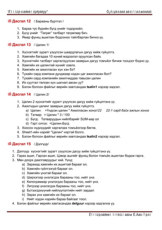 “Êîìïüþòåðèéí õýðýãëýý” Õ¿ñíýãòèéã àâòîìàòæóóëàõ
Êîìïüþòåðèéí îíîëûí áàãø Ë.Áàò-Îþóí
 Äàñãàë 12 / Áàðààíû á¿ðòãýë /
1. Áàðàà òóñ á¿ðèéí á¿ãä ¿íèéã òîäîðõîéë.
2. Á¿ãä ¿íèéã “Тºãðºã” òàëáàðò òºãðºãººð áè÷.
3. ßìàð ôóíêö àøèãëàí áîäñîíîî òàéëáàðëàí áè÷íý ¿¿.
 Äàñãàë 13 / Öàëèí 1/
1. Õ¿ñíýãòèéã çóðàãò ¿ç¿¿ëñýí øààðäëàãûí äàãóó õèéæ ã¿éöýòãý.
2. Õàìãèéí áàãàäàà 10 õ¿íèé ìýäýýëýë îðóóëñàí áàéõ.
3. Õ¿ñíýãòèéí òàëáàðò õàðãàëçóóëñàí çààâðûí äàãóó òîìú¸îã áè÷èæ òîîöîîã áîäíî óó.
4. Õàìãèéí èõ öàëèíòàé õ¿íèéã õýâëý.
5. Õàìãèéí èõ àæèëëàñàí õ¿í õýí áý?
6. Òóõàéí ñàðä êîìïàíè äóíäæààð õýäýí öàã àæèëëàñàí áîë?
7. Òóõàéí ñàðä êîìïàíèéí àæèë÷èääàà òàâüñàí öàëèí
8. Èõ ñóóòãàë òºëñºí õ¿í øàãíàë àâñàí óó?
9. Áýëýí áîëñîí ôàéëûã ººðèéí õàâòñàíäàà tsalin1 íýðýýð õàäãàë.
 Äàñãàë 14 / Öàëèí 2/
1. Öàëèí 2 õ¿ñíýãòèéã çóðàãò ¿ç¿¿ëñýí äàãóó õèéæ ã¿éöýòãýíý ¿¿.
2. Àæèë÷äûí öàëèíã çààâðûí äàãóó õèéæ ã¿éöýòãý.
a) Цàëèí: =Үíäñýí öàëèí * Àæèëëàñàí õîíîã/22 22-1 сард байх ажлын хоног
b) Тàòâàð: = Цàëèí * 3 / 100
c) Á¿ãä: Тàòâàðóóäûí íèéëáýðèéã SUM-ààð îë
d) Ãàðò îëãîõ: =Цàëèí-Á¿ãä
3. Хîîñîí í¿äí¿¿äèéã õàðãàëçàõ òîìъёîãîîð áºãëº.
4. Sheet1-èéí íýðèéã "Цàëèí" íýðòýé áîëãî.
5. Áýëýí áîëñîí ôàéëûã ººðèéí õàâòñàíäàà tsalin2 íýðýýð õàäãàë.
 Äàñãàë 15 / Äýëã¿¿ð/
1. Äýëã¿¿ð õ¿ñíýãòèéã çóðàãò ¿ç¿¿ëñýí äàãóó õèéæ ã¿éöýòãýíý ¿¿.
2. Ãàðàõ àøèã, Ãàðñàí àøèã, Öýâýð àøãèéã ôóíêö áîëîí òîìú¸î àøèãëàí áîäîæ ãàðãà.
3. Ìºí äîîðõ äààëãàâðóóäûã õèé. ¯¿íä:
a) Çàðàõàä õàìãèéí èõ àøèãòàé áàðààã îë.
b) Õàìãèéí ã¿éëãýýã¿é áàðààã îë.
c) Õàìãèéí ¿íýòýé áàðààã îë.
d) Øèðõýãýýð ¿íýëýãäýõ áàðààíû òîî, íèéò ¿íý.
e) Êèëîãðàìààð ¿íýëýãäýõ áàðààíû òîî, íèéò ¿íý.
f) Ëèòðýýð ¿íýëýãäýõ áàðààíû òîî, íèéò ¿íý.
g) Á¿òýýãäýõ¿¿íèé íèéë¿¿ëýëòèéí íèéò çàðäàë
h) Çàðàõ ¿íý õàìãèéí èõ áàðààã îë.
i) Íèéò õýäýí íýðèéí áàðàà áàéãààã òîîë.
4. Áýëýí ôàéëûã ººðèéí õàâòàñàíäàà delguur íýðýýð õàäãàëíà óó.
 