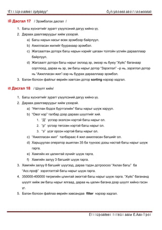“Êîìïüþòåðèéí õýðýãëýý” Õ¿ñíýãòèéã àâòîìàòæóóëàõ
Êîìïüþòåðèéí îíîëûí áàãø Ë.Áàò-Îþóí
 Äàñãàë 17 / Ýðýìáýëýõ äàñãàë /
1. Áàãø õ¿ñíýãòèéã çóðàãò ¿ç¿¿ëñýíèé äàãóó õèéíý ¿¿.
2. Äàðààõ äààëãàâðóóäûã õèéæ ¿çýýðýé.
a) Áàãø íàðûí íàñûã ºñºõ ýðýìáýýð áàéðëóóë.
b) Àæèëëàñàí æèëèéã áóóðàõààð ýðýìáýë.
c) Æàãñààëòàí äîòîðõ áàãø íàðûí íýðèéã öàãààí òîëãîéí ¿ñãèéí äàðààëëààð
áàéðëóóë.
d) Æàãñààëò äîòîðõ áàãø íàðûã ýõëýýä ýð, ýìýýð íь áóþó “Х¿éñ” áàãàíààð
ñîðòëîîä, äàðàà íь ýð, ýì áàãø íàðûã äîòîð “Çýðýãëýë” –ð íü, çýðýãëýë äîòîð
íь “Àæèëëàñàí æèë”-ýýð íü áóóðàõ äàðààëëààð ýðýìáýë.
3. Áýëýí áîëñîí ôàéëûã ººðèéí õàâòñàí äîòîð sorting íýðýýð õàäãàë.
 Äàñãàë 18 / Ø¿¿ëò õèéõ/
1. Áàãø õ¿ñíýãòèéã çóðàãò ¿ç¿¿ëñýíèé äàãóó õèéíý ¿¿.
2. Äàðààõ äààëãàâðóóäûã õèéæ ¿çýýðýé.
a) “Нÿãòëàí áîäîõ á¿ðòãýëèéí” áàãø íàðûã ø¿¿æ õàðóóë.
b) “Оâîã íýð” òàëáàð äýýð äàðààõ ø¿¿ëòèéã õèé.
1. “Ä” ¿ñãýýð ýõýëñýí íýðòýé áàãø íàðûã îë.
2. “ð” ¿ñãýýð òºãññºí íýðòýé áàãø íàðûã îë.
3. “ý” ¿ñýã îðñîí íýðòýé áàãø íàðûã îë.
c) “Àæèëëàñàí æèë” òàëáàðààñ 4 æèë àæèëëàñàí áàãøèéã îë.
d) Õàðüöóóëàõ îïåðàòîð àøèãëàí 35 áà ò¿¿íýýñ äýýø íàñòàé áàãø íàðûã ø¿¿æ
ãàðãà.
e) Õàìãèéí èõ öàëèíòàé õ¿íèéã ø¿¿æ ãàðãà.
f) Õàìãèéí çàëóó 3 áàãøèéã ø¿¿æ ãàðãà.
3. Хàìãèéí çàëóó 8 áàãøèéã ø¿¿ãýýä, äàðàà òýäýí äîòðîîñîî “Àõëàõ áàãø” áà
“Àññ.ïðîô” çýðýãëýëòýé áàãø íàðûã ø¿¿æ ãàðãà.
4. 350000-400000 òºãðºãèéí öëèíòàé ýìýãòýé áàãø íàðûã ø¿¿æ ãàðãà. “Х¿éñ” áàãàíàíä
ø¿¿ëò õèéæ ýì áàãø íàðûã ÿëãààä, äàðàà íü öàëèí áàãàíà äýýð ø¿¿ëò õèéíý ãýñýí
¿ã.
5. Áýëýí áîëñîí ôàéëàà ººðèéí õàâñàíäàà filter íýðýýð õàäãàë.
 