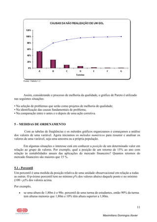 11
Maximiliano Domingos Xavier
Fonte: Tabela 1.2
Assim, considerando o processo de melhoria da qualidade, o gráfico de Pareto é utilizado
nas seguintes situações:
• Na seleção de problemas que serão como projetos de melhoria de qualidade;
• Na identificação das causas fundamentais de problema;
• Na comparação entre o antes e o depois de uma ação corretiva.
5 – MEDIDAS DE ORDENAMENTO
Com as tabelas de freqüências e os métodos gráficos organizamos e começamos a análise
dos valores de uma variável. Agora iniciamos os métodos numéricos para resumir e analisar os
valores de uma variável, seja uma amostra ou a própria população.
Em algumas situações o interesse está em conhecer a posição de um determinado valor em
relação ao grupo de valores. Por exemplo, qual a posição de um retorno de 15% ao ano com
relação às rentabilidades anuais das aplicações do mercado financeiro? Quantos retornos do
mercado financeiro são maiores que 15 %.
5.1 - Percentil
Um percentil é uma medida da posição relativa de uma unidade obsservacional em relação a todas
as outras. O p-ésimo porcentil tem no mínimo p% dos valores abaixo daquele ponto e no mínimo
(100 - p)% dos valores acima.
Por exemplo,
• se uma altura de 1,80m é o 90o. percentil de uma turma de estudantes, então 90% da turma
tem alturas menores que 1,80m e 10% têm altura superior a 1,80m.
 