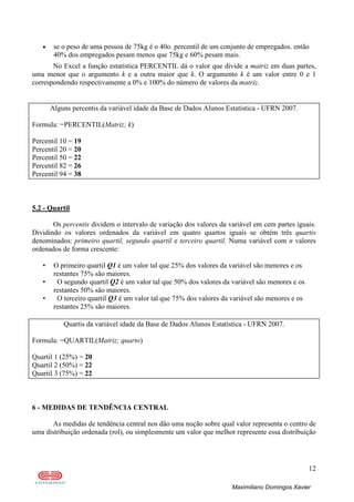 12
Maximiliano Domingos Xavier
• se o peso de uma pessoa de 75kg é o 40o. percentil de um conjunto de empregados. então
40% dos empregados pesam menos que 75kg e 60% pesam mais.
No Excel a função estatística PERCENTIL dá o valor que divide a matriz em duas partes,
uma menor que o argumento k e a outra maior que k. O argumento k é um valor entre 0 e 1
correspondendo respectivamente a 0% e 100% do número de valores da matriz.
Alguns percentis da variável idade da Base de Dados Alunos Estatística - UFRN 2007.
Formula: =PERCENTIL(Matriz; k)
Percentil 10 = 19
Percentil 20 = 20
Percentil 50 = 22
Percentil 82 = 26
Percentil 94 = 38
5.2 - Quartil
Os percentis dividem o intervalo de variação dos valores da variável em cem partes iguais.
Dividindo os valores ordenados da variável em quatro quartos iguais se obtém três quartis
denominados: primeiro quartil, segundo quartil e terceiro quartil. Numa variável com n valores
ordenados de forma crescente:
• O primeiro quartil Q1 é um valor tal que 25% dos valores da variável são menores e os
restantes 75% são maiores.
• O segundo quartil Q2 é um valor tal que 50% dos valores da variável são menores e os
restantes 50% são maiores.
• O terceiro quartil Q3 é um valor tal que 75% dos valores da variável são menores e os
restantes 25% são maiores.
Quartis da variável idade da Base de Dados Alunos Estatística - UFRN 2007.
Formula: =QUARTIL(Matriz; quarto)
Quartil 1 (25%) = 20
Quartil 2 (50%) = 22
Quartil 3 (75%) = 22
6 - MEDIDAS DE TENDÊNCIA CENTRAL
As medidas de tendência central nos dão uma noção sobre qual valor representa o centro de
uma distribuição ordenada (rol), ou simplesmente um valor que melhor represente essa distribuição
 