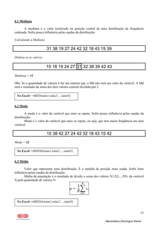 13
Maximiliano Domingos Xavier
6.1 Mediana
A mediana é o valor localizado na posição central de uma distribuição de frequência
ordenada. Sofre pouca influência pelas caudas da distribuição.
Calculando a Mediana
31 38 19 27 24 42 32 18 43 15 39
Ordena-se os valores
15 18 19 24 27 31 32 38 39 42 43
Mediana = 31
Obs: Se a quantidade de valores n for um número par, a Md não será um valor da variável. A Md
será o resultado da soma dos dois valores centrais dividido por 2.
6.2 Moda
A moda é o valor da variável que mais se repete. Sofre pouca influência pelas caudas da
distribuição.
Moda é o valor da variável que mais se repete, ou seja, que tem maior freqüência em uma
variável.
15 38 42 27 24 42 32 18 43 15 42
Moda = 42
6.3 Média
Valor que representa uma distribuição. É a medida de posição mais usada. Sofre forte
influência pelas caudas da distribuição.
Média da população é o resultado de dividir a soma dos valores X1,X2,...,XN, da variável
X pela quantidade de valores N.
No Excel: =MÉDIA(núm1;núm2;...;númN)
No Excel: =MODO(núm1;núm2;...;númN)
No Excel: =MED(núm1;núm2;...;númN)
 