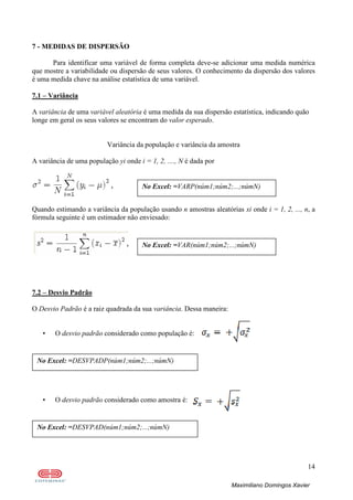 14
Maximiliano Domingos Xavier
7 - MEDIDAS DE DISPERSÃO
Para identificar uma variável de forma completa deve-se adicionar uma medida numérica
que mostre a variabilidade ou dispersão de seus valores. O conhecimento da dispersão dos valores
é uma medida chave na análise estatística de uma variável.
7.1 – Variância
A variância de uma variável aleatória é uma medida da sua dispersão estatística, indicando quão
longe em geral os seus valores se encontram do valor esperado.
Variância da população e variância da amostra
A variância de uma população yi onde i = 1, 2, ...., N é dada por
Quando estimando a variância da população usando n amostras aleatórias xi onde i = 1, 2, ..., n, a
fórmula seguinte é um estimador não enviesado:
7.2 – Desvio Padrão
O Desvio Padrão é a raiz quadrada da sua variância. Dessa maneira:
• O desvio padrão considerado como população é:
• O desvio padrão considerado como amostra é:
No Excel: =DESVPAD(núm1;núm2;...;númN)
No Excel: =DESVPADP(núm1;núm2;...;númN)
No Excel: =VAR(núm1;núm2;...;númN)
No Excel: =VARP(núm1;núm2;...;númN)
 