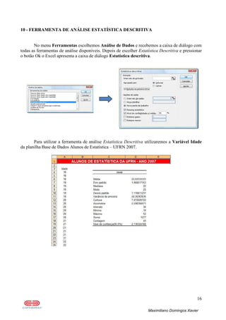 16
Maximiliano Domingos Xavier
10 - FERRAMENTA DE ANÁLISE ESTATÍSTICA DESCRITIVA
No menu Ferramentas escolhemos Análise de Dados e recebemos a caixa de diálogo com
todas as ferramentas de análise disponíveis. Depois de escolher Estatística Descritiva e pressionar
o botão Ok o Excel apresenta a caixa de diálogo Estatística descritiva.
Para utilizar a ferramenta de análise Estatística Descritiva utilizaremos a Variável Idade
da planilha Base de Dados Alunos de Estatística – UFRN 2007.
 