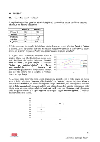17
Maximiliano Domingos Xavier
11 - BOXPLOT
11.1 – Criando o boxplot no Excel
1. O primeiro passo é gerar as estatísticas para o conjunto de dados conforme descrito
abaixo, e na mesma seqüência.
Dados 1 Dados 2
1º Quartil 155 170
Mínimo 149 155
Mediana 160 173,5
Máximo 173 181
3º Quartil 165 175,75
2. Selecione toda a informação, incluindo os rótulos de dados e depois selecione Inserir > Gráfico
e escolha Linha. Selecione o sub-tipo ‘linha com marcadores exibidos a cada valor de dado’.
Clique em avançar, e selecione ‘séries em: linhas’ e depois click em ‘concluir’.
3. Agora serão executados comando sobre o
gráfico. Clique com o botão direito do mouse sobre
uma das linhas do gráfico. Selecione ‘formatar
série de dados’, vá para ‘opções’ e selecione
‘linhas de máximo/mínimo’ e ‘barras
superiores/inferiores’. A ‘largura do
espaçamento’ poderá variar entre diversos valores,
pois isso não importa para o Boxplot. O resultado
deverá ser algo do tipo:
4. As linhas serão removidas uma a uma, inicialmente clicando com o botão direito do mouse
sobre a linha. Selecionar ‘formatar série de dados’ em ‘padrões’ observar o campo ‘linha’ e
marcar sobre ‘nenhuma’, da mesma forma para o campo ‘marcador’, deixando apenas o marcador
para a ‘linha da mediana’. Isso deve ser feito para todas as linhas. Em seguida, clique com o botão
direito sobre a área do gráfico, selecione ‘opções de gráfico’, na guia ‘linhas de grade’ desmarque
todas as opções de linha e na ‘guia legenda’ desmarque a opção ‘mostrar legenda’. O resultado
final será como está abaixo.
140
145
150
155
160
165
170
175
180
185
F M
140
145
150
155
160
165
170
175
180
185
F M
1º Quartil
Mínimo
Mediana
Máximo
3º Quartil
 