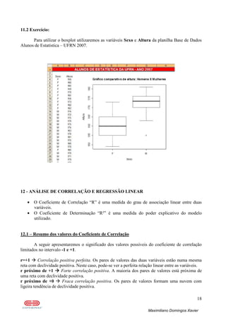 18
Maximiliano Domingos Xavier
11.2 Exercício:
Para utilizar o boxplot utilizaremos as variáveis Sexo e Altura da planilha Base de Dados
Alunos de Estatística – UFRN 2007.
12 - ANÁLISE DE CORRELAÇÃO E REGRESSÃO LINEAR
• O Coeficiente de Correlação “R” é uma medida do grau de associação linear entre duas
variáveis.
• O Coeficiente de Determinação “R²” é uma medida do poder explicativo do modelo
utilizado.
12.1 – Resumo dos valores do Coeficiente de Correlação
A seguir apresentaremos o significado dos valores possíveis do coeficiente de correlação
limitados no intervalo -1 e +1.
r=+1 Correlação positiva perfeita. Os pares de valores das duas variáveis estão numa mesma
reta com declividade positiva. Neste caso, pode-se ver a perfeita relação linear entre as variáveis.
r próximo de +1 Forte correlação positiva. A maioria dos pares de valores está próxima de
uma reta com declividade positiva.
r próximo de +0 Fraca correlação positiva. Os pares de valores formam uma nuvem com
ligeira tendência de declividade positiva.
 