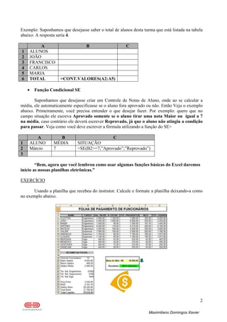 2
Maximiliano Domingos Xavier
Exemplo: Suponhamos que desejasse saber o total de alunos desta turma que está listada na tabela
abaixo: A resposta seria 4.
A B C
1 ALUNOS
2 JOÃO
3 FRANCISCO
4 CARLOS
5 MARIA
6 TOTAL =CONT.VALORES(A2:A5)
• Função Condicional SE
Suponhamos que desejasse criar um Controle de Notas de Aluno, onde ao se calcular a
média, ele automaticamente especificasse se o aluno fora aprovado ou não. Então Veja o exemplo
abaixo. Primeiramente, você precisa entender o que desejar fazer. Por exemplo: quero que no
campo situação ele escreva Aprovado somente se o aluno tirar uma nota Maior ou igual a 7
na média, caso contrário ele deverá escrever Reprovado, já que o aluno não atingiu a condição
para passar. Veja como você deve escrever a fórmula utilizando a função do SE>
A B C
1 ALUNO MÉDIA SITUAÇÃO
2 Márcio 7 =SE(B2>=7;”Aprovado”;”Reprovado”)
3
“Bem, agora que você lembrou como usar algumas funções básicas do Excel daremos
início as nossas planilhas eletrônicas.”
EXERCÍCIO
Usando a planilha que recebeu do instrutor. Calcule e formate a planilha deixando-a como
no exemplo abaixo.
 