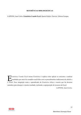 23
Maximiliano Domingos Xavier
REFERÊNCIAS BIBLIOGRÁFICAS
LAPPONI, Juan Carlos. Estatística Usando Excel. Quarta Edição. Elsevier. Editora Campus.
statística Usando Excel ensina Estatística e explica como aplicar os conceitos e analisar
resultados por meio de exemplos resolvidos com os procedimentos tradicionais de cálculo e
o Excel. Essa integração torna o aprendizado de Estatística eficaz e mostra que há diversos
caminhos para alcançar o mesmo resultado, incluindo a superposição de recursos do Excel.
LAPPONI, Juan Carlos.
E
 
