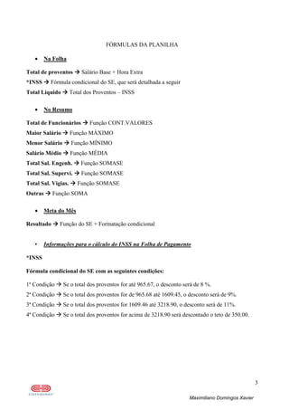 3
Maximiliano Domingos Xavier
FÓRMULAS DA PLANILHA
• Na Folha
Total de proventos Salário Base + Hora Extra
*INSS Fórmula condicional do SE, que será detalhada a seguir
Total Líquido Total dos Proventos – INSS
• No Resumo
Total de Funcionários Função CONT.VALORES
Maior Salário Função MÁXIMO
Menor Salário Função MÍNIMO
Salário Médio Função MÉDIA
Total Sal. Engenh. Função SOMASE
Total Sal. Supervi. Função SOMASE
Total Sal. Vigias. Função SOMASE
Outras Função SOMA
• Meta do Mês
Resultado Função do SE + Formatação condicional
• Informações para o cálculo do INSS na Folha de Pagamento
*INSS
Fórmula condicional do SE com as seguintes condições:
1ª Condição Se o total dos proventos for até 965.67, o desconto será de 8 %.
2ª Condição Se o total dos proventos for de 965.68 até 1609.45, o desconto será de 9%.
3ª Condição Se o total dos proventos for 1609.46 até 3218.90, o desconto será de 11%.
4ª Condição Se o total dos proventos for acima de 3218.90 será descontado o teto de 350.00.
 