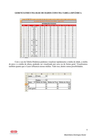 4
Maximiliano Domingos Xavier
GERENCIANDO UMA BASE DE DADOS COM UMA TABELA DINÂMICA
Com o uso da Tabela Dinâmica podemos visualizar rapidamente a média de idade, a média
de peso e a média de altura, podendo ser visualizado por sexo ou de forma geral. Visualizamos
também quanto que o Lazer influencia nessas médias. Tudo isso, dentre outras possibilidades.
 