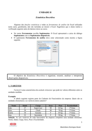 5
Maximiliano Domingos Xavier
UNIDADE II
Estatística Descritiva
Algumas das funções estatísticas e todas as ferramentas de análise do Excel utilizadas
neste curso, geralmente, não são incluídas ao iniciar o Excel. Sugerimos que o aluno realize a
verificação seguinte antes de darmos início ao curso.
• No menu Ferramentas escolha Suplementos. O Excel apresentará a caixa de diálogo
Suplementos com os Suplementos disponíveis.
• O suplemento Ferramentas de análise deve estar selecionado como mostra a figura
seguinte.
O objetivo da Estatística Descritiva é organizar, resumir, analisar e interpretar
observações disponíveis.
1 - VARIÁVEIS
Variável é uma característica da unidade elementar que pode ter valores diferentes entre as
unidades medidas.
Exemplo:
A tabela seguinte registra parte do Cadastro de Funcionários da empresa. Quais são as
unidades elementares e as variáveis deste cadastro?
Nome Idade Cargo Sexo Peso Escolaridade
João 27 Supervisor M 62 kg 2º Grau
Alex 38 Chefe M 78 kg 3º Grau
Estela 34 Gerente F 65 kg 3º Grau
Ana 32 Secretária F 58 kg 1º Grau
Solução. As seis variáveis de cada funcionário da empresa compõem uma unidade elementar:
Nome, Idade, Cargo, Sexo, Peso e Escolaridade.
 