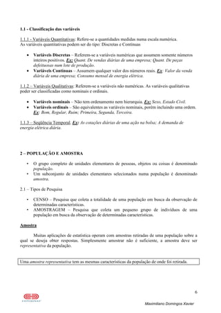 6
Maximiliano Domingos Xavier
1.1 - Classificação das variáveis
1.1.1 - Variáveis Quantitativas: Refere-se a quantidades medidas numa escala numérica.
As variáveis quantitativas podem ser do tipo: Discretas e Contínuas
• Variáveis Discretas – Referem-se a variáveis numéricas que assumem somente números
inteiros positivos. Ex: Quant. De vendas diárias de uma empresa; Quant. De peças
defeituosas num lote de produção.
• Variáveis Contínuas – Assumem qualquer valor dos números reais. Ex: Valor da venda
diária de uma empresa; Consumo mensal de energia elétrica.
1.1.2 – Variáveis Qualitativas: Referem-se a variáveis não numéricas. As variáveis qualitativas
poder ser classificadas como nominais e ordinais.
• Variáveis nominais – Não tem ordenamento nem hierarquia. Ex: Sexo, Estado Civil.
• Variáveis ordinais – São equivalentes as variáveis nominais, porém incluindo uma ordem.
Ex: Bom, Regular, Ruim; Primeira, Segunda, Terceira.
1.1.3 – Seqüência Temporal. Ex: As cotações diárias de uma ação na bolsa; A demanda de
energia elétrica diária.
2 – POPULAÇÃO E AMOSTRA
• O grupo completo de unidades elementares de pessoas, objetos ou coisas é denominado
população.
• Um subconjunto de unidades elementares selecionados numa população é denominado
amostra.
2.1 – Tipos de Pesquisa
• CENSO – Pesquisa que coleta a totalidade de uma população em busca da observação de
determinadas características.
• AMOSTRAGEM – Pesquisa que coleta um pequeno grupo de indivíduos de uma
população em busca da observação de determinadas características.
Amostra
Muitas aplicações de estatística operam com amostras retiradas de uma população sobre a
qual se deseja obter respostas. Simplesmente amostrar não é suficiente, a amostra deve ser
representativa da população.
Uma amostra representativa tem as mesmas características da população de onde foi retirada.
 