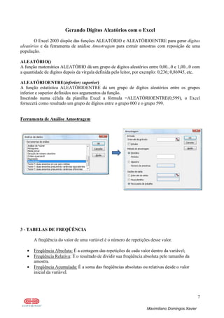 7
Maximiliano Domingos Xavier
Gerando Dígitos Aleatórios com o Excel
O Excel 2003 dispõe das funções ALEATÓRIO e ALEATÓRIOENTRE para gerar dígitos
aleatórios e da ferramenta de análise Amostragem para extrair amostras com reposição de uma
população.
ALEATÓRIO()
A função matemática ALEATÓRIO dá um grupo de dígitos aleatórios entre 0,00...0 e 1,00...0 com
a quantidade de dígitos depois da vírgula definida pelo leitor, por exemplo: 0,236; 0,86945, etc.
ALEATÓRIOENTRE(inferior; superior)
A função estatística ALEATÓRIOENTRE dá um grupo de dígitos aleatórios entre os grupos
inferior e superior definidos nos argumentos da função.
Inserindo numa célula da planilha Excel a fórmula =ALEATÓRIOENTRE(0;599), o Excel
fornecerá como resultado um grupo de dígitos entre o grupo 000 e o grupo 599.
Ferramenta de Análise Amostragem
3 - TABELAS DE FREQÜÊNCIA
A freqüência do valor de uma variável é o número de repetições desse valor.
• Freqüência Absoluta: É a contagem das repetições de cada valor dentro da variável;
• Freqüência Relativa: É o resultado de dividir sua freqüência absoluta pelo tamanho da
amostra.
• Freqüência Acumulada: É a soma das freqüências absolutas ou relativas desde o valor
inicial da variável.
 