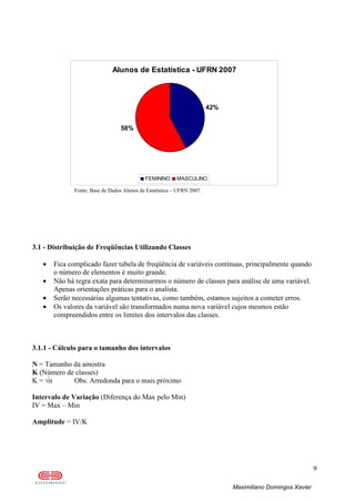 9
Maximiliano Domingos Xavier
Alunos de Estatística - UFRN 2007
42%
58%
FEMININO MASCULINO
Fonte: Base de Dados Alunos de Estatística – UFRN 2007.
3.1 - Distribuição de Freqüências Utilizando Classes
• Fica complicado fazer tabela de freqüência de variáveis contínuas, principalmente quando
o número de elementos é muito grande.
• Não há regra exata para determinarmos o número de classes para análise de uma variável.
Apenas orientações práticas para o analista.
• Serão necessárias algumas tentativas, como também, estamos sujeitos a cometer erros.
• Os valores da variável são transformados numa nova variável cujos mesmos estão
compreendidos entre os limites dos intervalos das classes.
3.1.1 - Cálculo para o tamanho dos intervalos
N = Tamanho da amostra
K (Número de classes)
K = √n Obs. Arredonda para o mais próximo
Intervalo de Variação (Diferença do Max pelo Min)
IV = Max – Min
Amplitude = IV/K
 