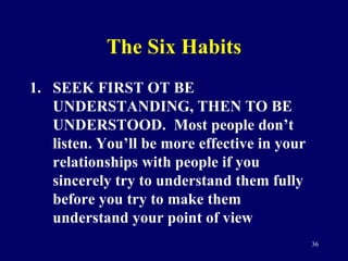 The Six Habits <ul><li>SEEK FIRST OT BE UNDERSTANDING, THEN TO BE UNDERSTOOD.  Most people don’t listen. You’ll be more ef...