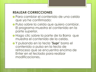 REALIZAR CORRECCIONES
 Para cambiar el contenido de una celda
  que ya he confirmado:
 Pulso sobre la celda que quiero cambiar.
  El programa muestra el contenido en la
  parte superior.
 Hago clic sobre la parte de la Barra que
  muestra el contenido de la celda.
 Y pulsando en la tecla "Supr" borro el
  contenido o pulso en la tecla de
  retroceso que se encuentra encima de
  Enter en el teclado para realizar
  modificaciones.
 