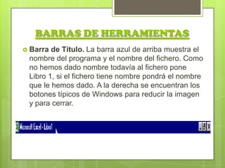 BARRAS DE HERRAMIENTAS
 Barra de Título. La barra azul de arriba muestra el
 nombre del programa y el nombre del fichero. Como
 no hemos dado nombre todavía al fichero pone
 Libro 1, si el fichero tiene nombre pondrá el nombre
 que le hemos dado. A la derecha se encuentran los
 botones típicos de Windows para reducir la imagen
 y para cerrar.
 