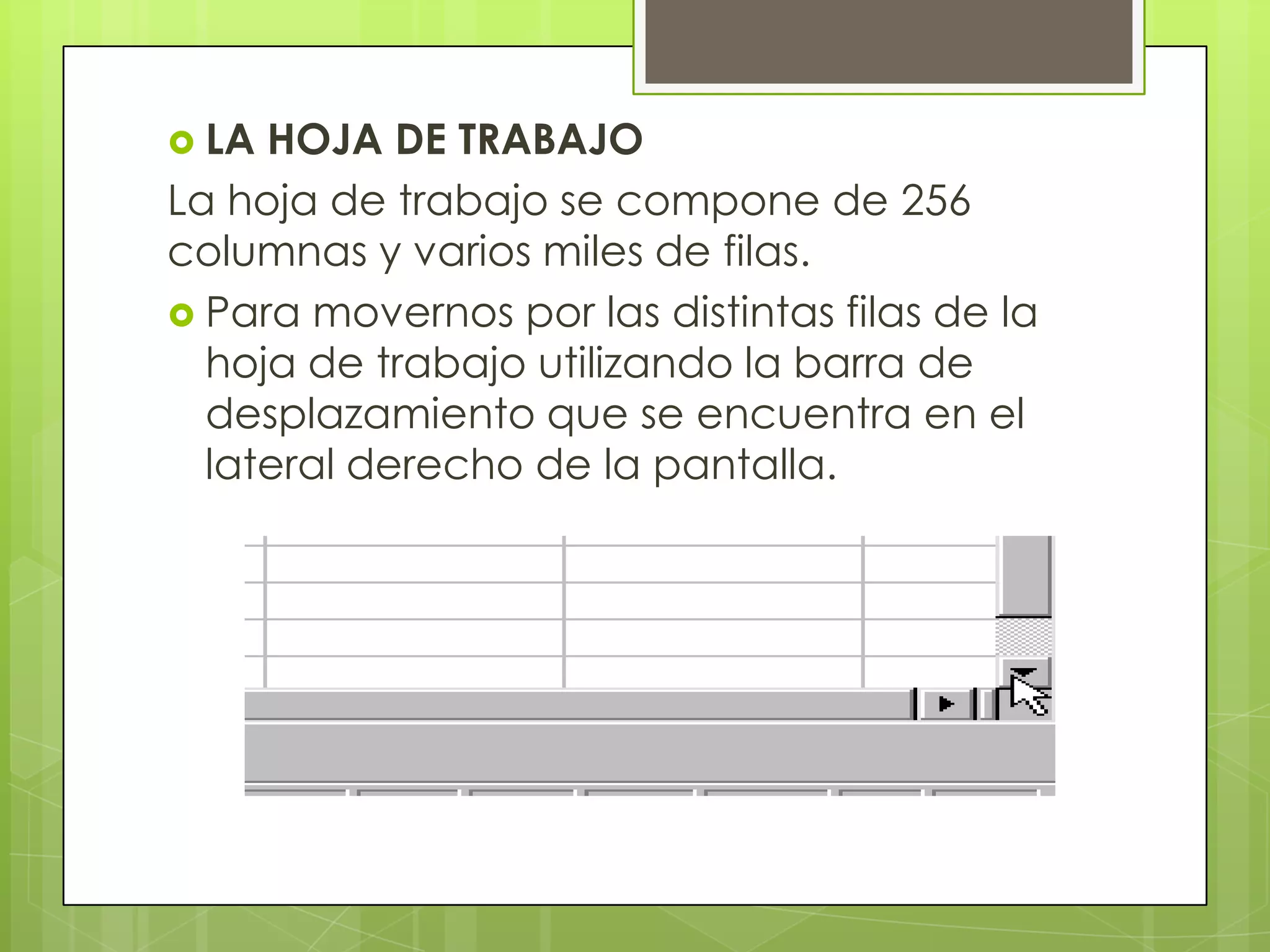  LA HOJA DE TRABAJO
La hoja de trabajo se compone de 256
columnas y varios miles de filas.
 Para movernos por las distintas filas de la
  hoja de trabajo utilizando la barra de
  desplazamiento que se encuentra en el
  lateral derecho de la pantalla.
 
